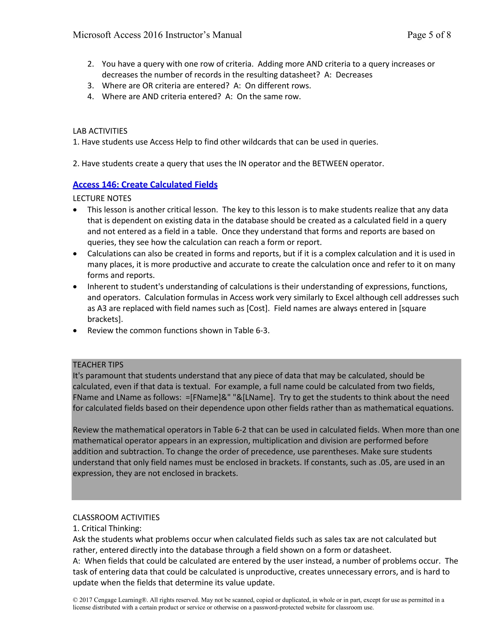 Microsoft Access 2016 Instructor’s Manual Page 5 of 8
© 2017 Cengage Learning®. All rights reserved. May not be scanned, copied or duplicated, in whole or in part, except for use as permitted in a
license distributed with a certain product or service or otherwise on a password-protected website for classroom use.
2. You have a query with one row of criteria. Adding more AND criteria to a query increases or
decreases the number of records in the resulting datasheet? A: Decreases
3. Where are OR criteria are entered? A: On different rows.
4. Where are AND criteria entered? A: On the same row.
LAB ACTIVITIES
1. Have students use Access Help to find other wildcards that can be used in queries.
2. Have students create a query that uses the IN operator and the BETWEEN operator.
Access 146: Create Calculated Fields
LECTURE NOTES
• This lesson is another critical lesson. The key to this lesson is to make students realize that any data
that is dependent on existing data in the database should be created as a calculated field in a query
and not entered as a field in a table. Once they understand that forms and reports are based on
queries, they see how the calculation can reach a form or report.
• Calculations can also be created in forms and reports, but if it is a complex calculation and it is used in
many places, it is more productive and accurate to create the calculation once and refer to it on many
forms and reports.
• Inherent to student's understanding of calculations is their understanding of expressions, functions,
and operators. Calculation formulas in Access work very similarly to Excel although cell addresses such
as A3 are replaced with field names such as [Cost]. Field names are always entered in [square
brackets].
• Review the common functions shown in Table 6-3.
TEACHER TIPS
It's paramount that students understand that any piece of data that may be calculated, should be
calculated, even if that data is textual. For example, a full name could be calculated from two fields,
FName and LName as follows: =[FName]&" "&[LName]. Try to get the students to think about the need
for calculated fields based on their dependence upon other fields rather than as mathematical equations.
Review the mathematical operators in Table 6-2 that can be used in calculated fields. When more than one
mathematical operator appears in an expression, multiplication and division are performed before
addition and subtraction. To change the order of precedence, use parentheses. Make sure students
understand that only field names must be enclosed in brackets. If constants, such as .05, are used in an
expression, they are not enclosed in brackets.
CLASSROOM ACTIVITIES
1. Critical Thinking:
Ask the students what problems occur when calculated fields such as sales tax are not calculated but
rather, entered directly into the database through a field shown on a form or datasheet.
A: When fields that could be calculated are entered by the user instead, a number of problems occur. The
task of entering data that could be calculated is unproductive, creates unnecessary errors, and is hard to
update when the fields that determine its value update.
 