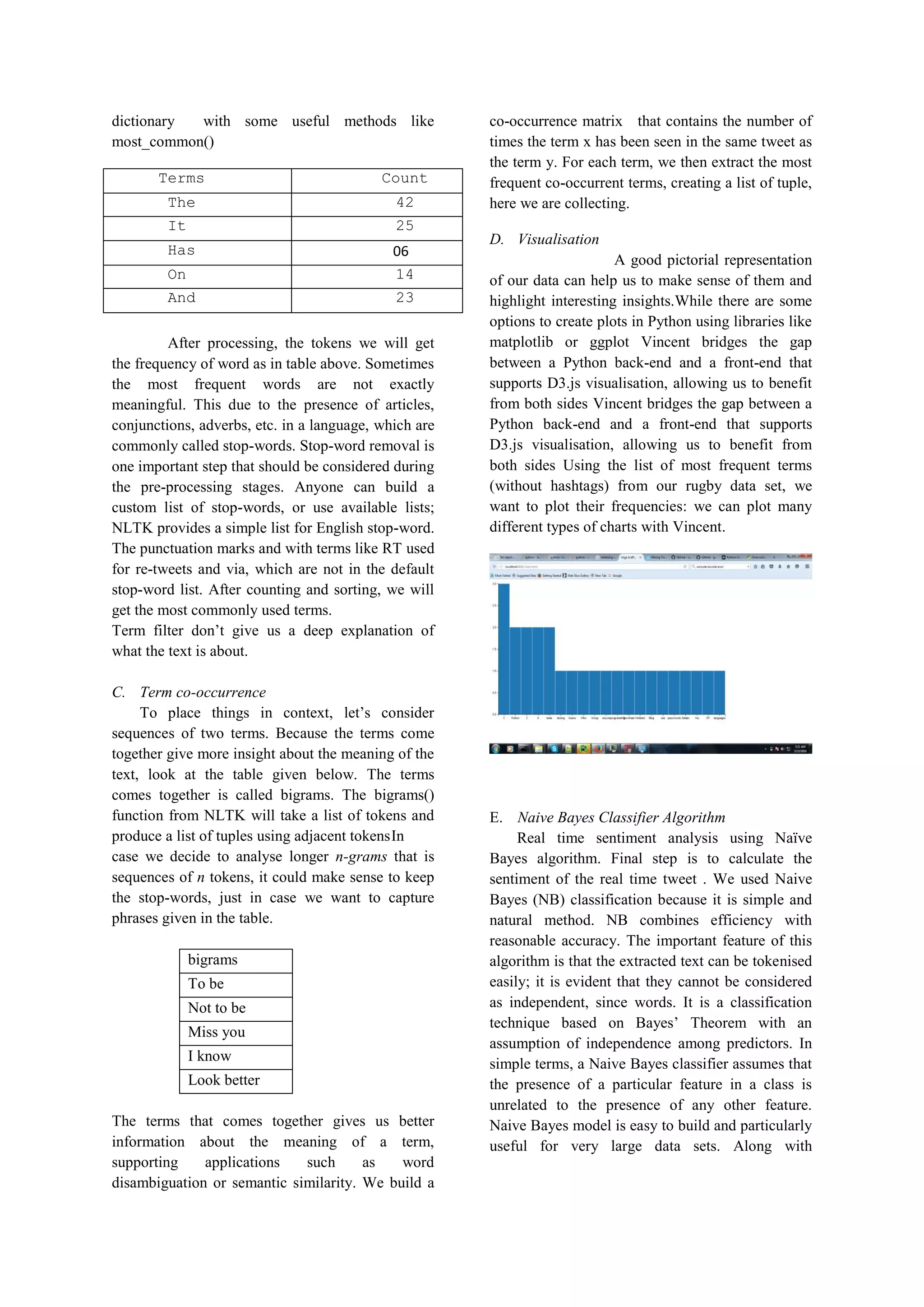 dictionary with some useful methods like
most_common()
Terms Count
The 42
It 25
Has 06
On 14
And 23
After processing, the tokens we will get
the frequency of word as in table above. Sometimes
the most frequent words are not exactly
meaningful. This due to the presence of articles,
conjunctions, adverbs, etc. in a language, which are
commonly called stop-words. Stop-word removal is
one important step that should be considered during
the pre-processing stages. Anyone can build a
custom list of stop-words, or use available lists;
NLTK provides a simple list for English stop-word.
The punctuation marks and with terms like RT used
for re-tweets and via, which are not in the default
stop-word list. After counting and sorting, we will
get the most commonly used terms.
Term filter don’t give us a deep explanation of
what the text is about.
C. Term co-occurrence
To place things in context, let’s consider
sequences of two terms. Because the terms come
together give more insight about the meaning of the
text, look at the table given below. The terms
comes together is called bigrams. The bigrams()
function from NLTK will take a list of tokens and
produce a list of tuples using adjacent tokensIn
case we decide to analyse longer n-grams that is
sequences of n tokens, it could make sense to keep
the stop-words, just in case we want to capture
phrases given in the table.
The terms that comes together gives us better
information about the meaning of a term,
supporting applications such as word
disambiguation or semantic similarity. We build a
co-occurrence matrix that contains the number of
times the term x has been seen in the same tweet as
the term y. For each term, we then extract the most
frequent co-occurrent terms, creating a list of tuple,
here we are collecting.
D. Visualisation
A good pictorial representation
of our data can help us to make sense of them and
highlight interesting insights.While there are some
options to create plots in Python using libraries like
matplotlib or ggplot Vincent bridges the gap
between a Python back-end and a front-end that
supports D3.js visualisation, allowing us to benefit
from both sides Vincent bridges the gap between a
Python back-end and a front-end that supports
D3.js visualisation, allowing us to benefit from
both sides Using the list of most frequent terms
(without hashtags) from our rugby data set, we
want to plot their frequencies: we can plot many
different types of charts with Vincent.
E. Naive Bayes Classifier Algorithm
Real time sentiment analysis using Naïve
Bayes algorithm. Final step is to calculate the
sentiment of the real time tweet . We used Naive
Bayes (NB) classification because it is simple and
natural method. NB combines efficiency with
reasonable accuracy. The important feature of this
algorithm is that the extracted text can be tokenised
easily; it is evident that they cannot be considered
as independent, since words. It is a classification
technique based on Bayes’ Theorem with an
assumption of independence among predictors. In
simple terms, a Naive Bayes classifier assumes that
the presence of a particular feature in a class is
unrelated to the presence of any other feature.
Naive Bayes model is easy to build and particularly
useful for very large data sets. Along with
bigrams
To be
Not to be
Miss you
I know
Look better
 