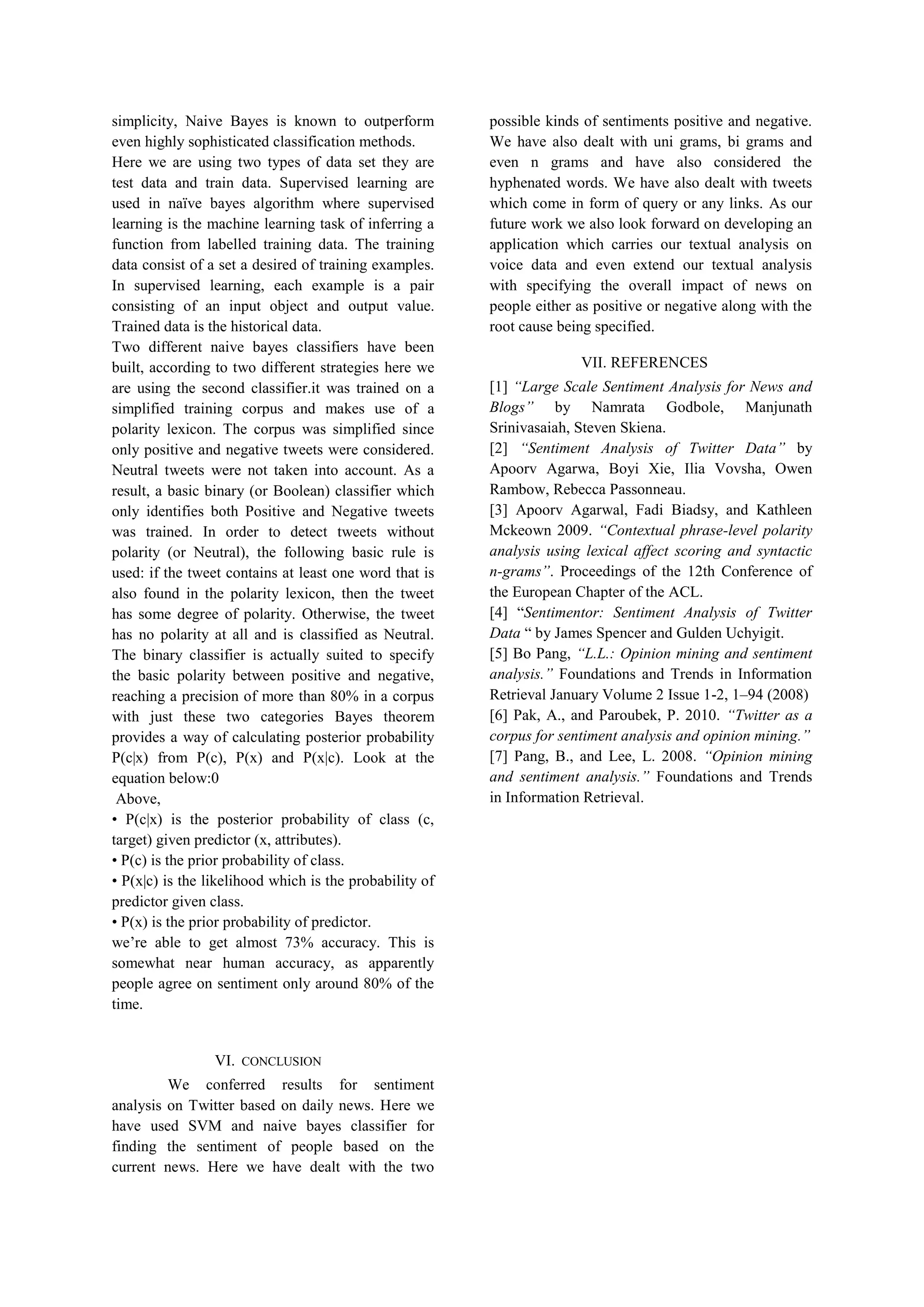 simplicity, Naive Bayes is known to outperform
even highly sophisticated classification methods.
Here we are using two types of data set they are
test data and train data. Supervised learning are
used in naïve bayes algorithm where supervised
learning is the machine learning task of inferring a
function from labelled training data. The training
data consist of a set a desired of training examples.
In supervised learning, each example is a pair
consisting of an input object and output value.
Trained data is the historical data.
Two different naive bayes classifiers have been
built, according to two different strategies here we
are using the second classifier.it was trained on a
simplified training corpus and makes use of a
polarity lexicon. The corpus was simplified since
only positive and negative tweets were considered.
Neutral tweets were not taken into account. As a
result, a basic binary (or Boolean) classifier which
only identifies both Positive and Negative tweets
was trained. In order to detect tweets without
polarity (or Neutral), the following basic rule is
used: if the tweet contains at least one word that is
also found in the polarity lexicon, then the tweet
has some degree of polarity. Otherwise, the tweet
has no polarity at all and is classified as Neutral.
The binary classifier is actually suited to specify
the basic polarity between positive and negative,
reaching a precision of more than 80% in a corpus
with just these two categories Bayes theorem
provides a way of calculating posterior probability
P(c|x) from P(c), P(x) and P(x|c). Look at the
equation below:0
Above,
• P(c|x) is the posterior probability of class (c,
target) given predictor (x, attributes).
• P(c) is the prior probability of class.
• P(x|c) is the likelihood which is the probability of
predictor given class.
• P(x) is the prior probability of predictor.
we’re able to get almost 73% accuracy. This is
somewhat near human accuracy, as apparently
people agree on sentiment only around 80% of the
time.
VI. CONCLUSION
We conferred results for sentiment
analysis on Twitter based on daily news. Here we
have used SVM and naive bayes classifier for
finding the sentiment of people based on the
current news. Here we have dealt with the two
possible kinds of sentiments positive and negative.
We have also dealt with uni grams, bi grams and
even n grams and have also considered the
hyphenated words. We have also dealt with tweets
which come in form of query or any links. As our
future work we also look forward on developing an
application which carries our textual analysis on
voice data and even extend our textual analysis
with specifying the overall impact of news on
people either as positive or negative along with the
root cause being specified.
VII. REFERENCES
[1] “Large Scale Sentiment Analysis for News and
Blogs” by Namrata Godbole, Manjunath
Srinivasaiah, Steven Skiena.
[2] “Sentiment Analysis of Twitter Data” by
Apoorv Agarwa, Boyi Xie, Ilia Vovsha, Owen
Rambow, Rebecca Passonneau.
[3] Apoorv Agarwal, Fadi Biadsy, and Kathleen
Mckeown 2009. “Contextual phrase-level polarity
analysis using lexical affect scoring and syntactic
n-grams”. Proceedings of the 12th Conference of
the European Chapter of the ACL.
[4] “Sentimentor: Sentiment Analysis of Twitter
Data “ by James Spencer and Gulden Uchyigit.
[5] Bo Pang, “L.L.: Opinion mining and sentiment
analysis.” Foundations and Trends in Information
Retrieval January Volume 2 Issue 1-2, 1–94 (2008)
[6] Pak, A., and Paroubek, P. 2010. “Twitter as a
corpus for sentiment analysis and opinion mining.”
[7] Pang, B., and Lee, L. 2008. “Opinion mining
and sentiment analysis.” Foundations and Trends
in Information Retrieval.
 