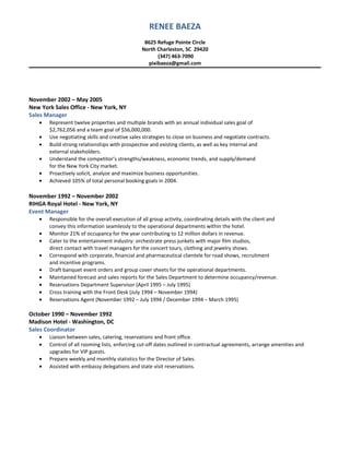 RENEE BAEZA
8625 Refuge Pointe Circle
North Charleston, SC 29420
(347) 463-7090
pixibaeza@gmail.com
November 2002 – May 2005
New York Sales Office - New York, NY
Sales Manager
• Represent twelve properties and multiple brands with an annual individual sales goal of
$2,762,056 and a team goal of $56,000,000.
• Use negotiating skills and creative sales strategies to close on business and negotiate contracts.
• Build strong relationships with prospective and existing clients, as well as key internal and
external stakeholders.
• Understand the competitor’s strengths/weakness, economic trends, and supply/demand
for the New York City market.
• Proactively solicit, analyze and maximize business opportunities.
• Achieved 105% of total personal booking goals in 2004.
November 1992 – November 2002
RIHGA Royal Hotel - New York, NY
Event Manager
• Responsible for the overall execution of all group activity, coordinating details with the client and
convey this information seamlessly to the operational departments within the hotel.
• Monitor 21% of occupancy for the year contributing to 12 million dollars in revenue.
• Cater to the entertainment industry: orchestrate press junkets with major film studios,
direct contact with travel managers for the concert tours, clothing and jewelry shows.
• Correspond with corporate, financial and pharmaceutical clientele for road shows, recruitment
and incentive programs.
• Draft banquet event orders and group cover sheets for the operational departments.
• Maintained forecast and sales reports for the Sales Department to determine occupancy/revenue.
• Reservations Department Supervisor (April 1995 – July 1995)
• Cross training with the Front Desk (July 1994 – November 1994)
• Reservations Agent (November 1992 – July 1994 / December 1994 – March 1995)
October 1990 – November 1992
Madison Hotel - Washington, DC
Sales Coordinator
• Liaison between sales, catering, reservations and front office.
• Control of all rooming lists, enforcing cut-off dates outlined in contractual agreements, arrange amenities and
upgrades for VIP guests.
• Prepare weekly and monthly statistics for the Director of Sales.
• Assisted with embassy delegations and state visit reservations.
 