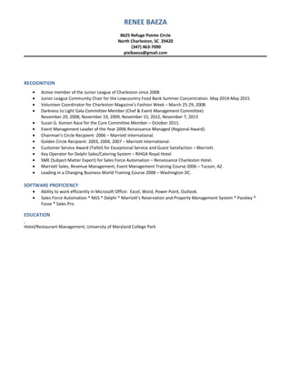 RENEE BAEZA
8625 Refuge Pointe Circle
North Charleston, SC 29420
(347) 463-7090
pixibaeza@gmail.com
RECOGNITION
• Active member of the Junior League of Charleston since 2008.
• Junior League Community Chair for the Lowcountry Food Bank Summer Concentration. May 2014-May 2015
• Volunteer Coordinator for Charleston Magazine’s Fashion Week – March 25-29, 2008.
• Darkness to Light Gala Committee Member (Chef & Event Management Committee)
November 20, 2008, November 19, 2009, November 15, 2012, November 7, 2013
• Susan G. Komen Race for the Cure Committee Member – October 2011.
• Event Management Leader of the Year 2006 Renaissance Managed (Regional Award).
• Chairman’s Circle Recipient: 2006 – Marriott International.
• Golden Circle Recipient: 2003, 2004, 2007 – Marriott International.
• Customer Service Award (Tiefel) for Exceptional Service and Guest Satisfaction – Marriott.
• Key Operator for Delphi Sales/Catering System – RIHGA Royal Hotel.
• SME (Subject Matter Expert) for Sales Force Automation – Renaissance Charleston Hotel.
• Marriott Sales, Revenue Management, Event Management Training Course 2006 – Tucson, AZ.
• Leading in a Changing Business World Training Course 2008 – Washington DC.
SOFTWARE PROFICIENCY
• Ability to work efficiently in Microsoft Office: Excel, Word, Power Point, Outlook.
• Sales Force Automation * NGS * Delphi * Marriott’s Reservation and Property Management System * Passkey *
Fosse * Sales Pro
EDUCATION
Hotel/Restaurant Management, University of Maryland College Park
 