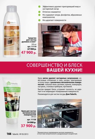 	 Эффективно удаляет пригоревший жир и
                                        застарелый нагар
                                     	 Отлично смывается
                                     	 Не содержит хлора, фосфатов, абразивных
                                        компонентов
                                     	 Не царапает поверхности




                      Средство
                    для чистки
                духовок и плит1
                           500 мл
                       арт. 11119
                       67 900 р.
               47 900 р.


                      совершенство и блеск
                             вашей кухни!
                                    Крем мягко удаляет застарелые загрязнения, из-
                                    вестковые отложения и сажу, нагары, пригоревшие
                                    остатки пищи, с различных металлических поверх-
                                    ностей: стальных моек, вытяжек, кранов, сковородок,
                                    кастрюль, столовых приборов, противней.
                                    Быстро придает блеск, устраняет тусклость, не цара-
                                    пает и не повреждает полированные поверхности.
                                    Рекомендуется для чистки посуды Дом Faberlic.




                Крем для чистки
                 металлических
                  поверхностей
                           200 мл
                      арт. 11158
                      54 900 р.
               37 900 р.
                                    *Документально подтверждены высокая смываемость
166   faberlic № 05/2013            и отсутствие аллергического и раздражающего воздействий.
 