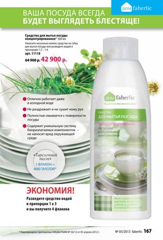 ваша посуда всегда
   будет выглядеть блестяще!
    Средство для мытья посуды
    концентрированное1 500 мл
    Нанесите несколько капель средства на губку
    для мытья посуды или разведите водой в
    пропорции 1:2 – 1:4.
    арт. 11118
    64 900 р.    42 900 р.




   	Отлично работает даже
     в холодной воде
   	Не раздражает и не сушит кожу рук
   	Полностью смывается с поверхности
     посуды
   	Содержит уникальную систему
     биоразлагаемых компонентов  –
     не наносит вред окружающей
     среде



           «Тарелочный
              тест»
            1 флакон =
           4000 тарелок!*




      ЭКОНОМИЯ!
      Разведите средство водой
      в пропорции 1 к 3
      и вы получите 4 флакона




* Подтверждено протоколом НИЦБЫТХИМ № 56/12 от 05 апреля 2012 г.   № 05/2013 faberlic   167
 