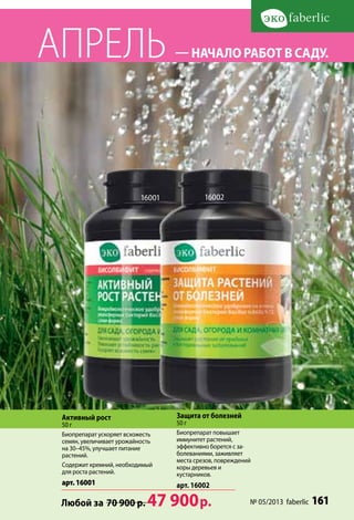 АПРЕЛЬ                             — начало работ в саду.




                           16001            16002




 Активный рост                     Защита от болезней
 50 г                              50 г
 Биопрепарат ускоряет всхожесть    Биопрепарат повышает
 семян, увеличивает урожайность    иммунитет растений,
 на 30–45%, улучшает питание       эффективно борется с за-
 растений.                         болеваниями, заживляет
                                   места срезов, повреждений
 Содержит кремний, необходимый     коры деревьев и
 для роста растений.               кустарников.
 арт. 16001                        арт. 16002

 Любой за 70 900 р.          47 900 р.                     № 05/2013 faberlic   161
 