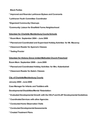 Block Parties
* Improved and Rewrote Larkhaven Bylaws and Covenants
*Larkhaven Youth Committee Coordinator
*Organized Community Cleanups
*Community Liaison for Bradfield Farms Neighborhood
Volunteer for Charlotte Mecklenburg County Schools
* Room Mom: September 2004 – June 2009
* Planned and Coordinated and Supervised Holiday Activities for Mr. Macavoy
* Classroom Reader for Ayanna’s Classes
* Testing Proctor
Volunteer for Hickory Grove United Methodist Church Preschool
Room Mom: September 2008 – June 2009
* Planned and Coordinated Holiday Activities for Mrs. Kalambaheti
* Classroom Reader for Zada’s Classes
City of Charlotte/Mecklenburg County
January 2000 - June 2000
Case Manager for Infants and Toddlers with
Developmental Disabilities/Mental Retardation:
* Evaluated Developmental Growth with the HELP and ELAP Developmental Guidelines
* Coordinated Services with other Agencies
* Conducted Home Observation Visits
* Conducted Developmental Assessments
* Created Treatment Plans
 