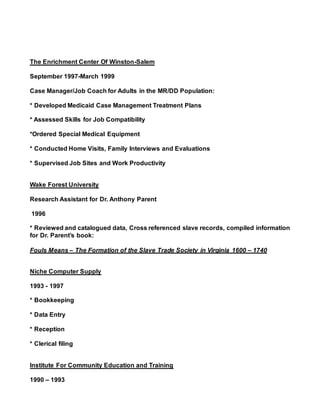 The Enrichment Center Of Winston-Salem
September 1997-March 1999
Case Manager/Job Coach for Adults in the MR/DD Population:
* Developed Medicaid Case Management Treatment Plans
* Assessed Skills for Job Compatibility
*Ordered Special Medical Equipment
* Conducted Home Visits, Family Interviews and Evaluations
* Supervised Job Sites and Work Productivity
Wake Forest University
Research Assistant for Dr. Anthony Parent
1996
* Reviewed and catalogued data, Cross referenced slave records, compiled information
for Dr. Parent’s book:
Fouls Means – The Formation of the Slave Trade Society in Virginia 1600 – 1740
Niche Computer Supply
1993 - 1997
* Bookkeeping
* Data Entry
* Reception
* Clerical filing
Institute For Community Education and Training
1990 – 1993
 