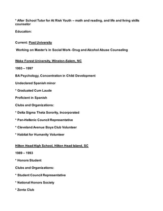 * After School Tutor for At Risk Youth – math and reading, and life and living skills
counselor
Education:
Current: Post University
Working on Master’s in Social Work- Drug and Alcohol Abuse Counseling
Wake Forest University, Winston-Salem, NC
1993 – 1997
BA Psychology, Concentration in Child Development
Undeclared Spanish minor
* Graduated Cum Laude
Proficient in Spanish
Clubs and Organizations:
* Delta Sigma Theta Sorority, Incorporated
* Pan-Hellenic Council Representative
* Cleveland Avenue Boys Club Volunteer
* Habitat for Humanity Volunteer
Hilton Head High School, Hilton Head Island, SC
1989 – 1993
* Honors Student
Clubs and Organizations:
* Student Council Representative
* National Honors Society
* Zonta Club
 