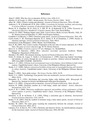 Creative Activities Ramirez  Ganaden 
32 
References 
Abad, F. (2005). Why the crisis in education. BizNews Asia, 3(26), 8-12. 
Abisdris, G.  Casuga, A. (2001). Atomic poetry. The Science Teacher, 68(6), 58-62. 
Alber, M. (2001). Creative writing and chemistry. Journal of Chemical Education, 78(4), 478-480. 
Anderson, L. W.  Krathwohl, D. R. (Eds.) (2001). A taxonomy for learning, teaching, and assessing: 
A revision of Bloom’s taxonomy of educational objectives. New York: Longman. 
Bloom, B. S., Engelhart, M. D., Furst, E. J., Hill, W. H.,  Krathwohl, D. R. (1956). Taxonomy of 
educational objectives: Handbook I: Cognitive domain. New York: David McKay. 
Callison, D. (2002). Thinking (higher order) skills. School Library Media Activities Monthly, 18(8), 38- 
40. Abstract retrieved September 12, 2005, from Proquest database. 
Campbell, S.  Muzyka, J. (2002). Chemistry game shows. Journal of Chemical Education, 79(4), 458. 
Castro-Acuña, C. M., Dominguez-Danache, R. E., Kelter, P. B.  Grundman, J. (1999). Puzzles in 
chemistry and logic. Journal of Chemical Education, 76(4), 496-8. 
Constitutions of the Philippines. (2005). Manila: Anvil Publishing. 
Dass, P. M. (2004). New science coaches: Preparation in the new rules of science education. In J. Weld 
(Ed.). The game of science education (pp. 48-79). Boston: Pearson. 
Davis, G. A. (2004). Creativity is forever (5th ed.). Dubuque, I.A.: Kendall/Hunt. 
Department of Education. (2002). Basic education curriculum operations handbook. Manila, 
Philippines: Department of Education. 
Dkeidek, I. M. (2003). The elements drawing. Journal of Chemical Education, 80(5), 501-2. 
Fisher, N., Gerdes, K., Logue, T., Smith, L.  Zimmerman, I. (1998). Improving students’ knowledge 
and attitudes of science through the use of hands-on activities. Abstract retrieved September 12, 
2005, from ERIC CD-ROM. (ED436352). 
Garcia, L. C. (2001). Utilizing local environmental issues in developing critical thinking in high school 
students. Unpublished master’s thesis. University of the Philippines Diliman, Quezon City. 
Handa, V. C. (2000). Influence of practical problem solving tasks on meaningful learning and retention 
in college chemistry. Unpublished master’s thesis. University of the Philippines Diliman, Quezon 
City. 
Haugh, T. (2002). Snow globe science. The Science Teacher, 69(3), 36-39. 
Helser, T. L. (2003). Terminology: Four puzzles from one wordsearch. Journal of Chemical Education, 
80(4), 414-6. 
Hernandez, D. F. (1991). Developing and assessing higher order thinking skills. Monograph 46. 
Quezon City: Institute for Science and Mathematics Education Development. 
Ibanez, J. G. (2002). Using proverbs in chemistry. Journal of Chemical Education, 79(4), 454-455. 
Jackson, B. (2000). Chemistry teachers do it with bangs, smells and colours! Science Education 
International, 11(3), 13-8. 
Jacob, P. M. J. (2000). Dimension modification approach and problem solving performance of high 
school students in genetics. Unpublished master’s thesis. University of the Philippines Diliman, 
Quezon City. 
Johnstone, A. H.  Al-Naeme, F. F. (1995). Filling a curriculum gap in chemistry. International 
Journal of Science Education, 17(2), 219-32. 
Kelkar, V. D. (2003). Find the symbols of elements using a letter matrix puzzle. Journal of Chemical 
Education, 80(4), 411-3. 
Koether, M. (2003). The name game: Learning the connectivity between the concepts. Journal of 
Chemical Education, 80(4), 421-2. 
Labianca, D.A.  Reeves, W.J. (1981). Chemistry and detective fiction: An interdisciplinary program 
for the nonscience major. Journal of Chemical Education, 58(8), 683-685. 
 