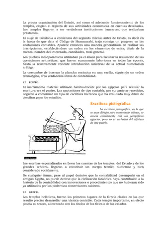 La propia organización del Estado, así como el adecuado funcionamiento de los
templos, exigían el registro de sus actividades económicas en cuentas detalladas.
Los templos llegaron a ser verdaderas instituciones bancarias, que realizaban
préstamos.
El auge de Babilonia a comienzos del segundo milenio antes de Cristo, es decir en
la época de que data el Código de Hammurabi, trajo consigo un progreso en las
anotaciones contables. Aparece entonces una manera generalizada de realizar las
inscripciones, estableciéndose un orden en los elementos de estas; título de la
cuenta, nombre del interesado, cantidades, total general.
Los pueblos mesopotámicos utilizaban ya el ábaco para facilitar la realización de las
operaciones aritméticas, que fueron sumamente laboriosas en todas las épocas,
hasta la relativamente reciente introducción universal de la actual numeración
arábiga.
La costumbre de insertar la plancha cerámica en una varilla, siguiendo un orden
cronológico, creó verdaderos libros de contabilidad.
1.2 EGIPTO
El instrumento material utilizado habitualmente por los egipcios para realizar la
escritura era el papiro. Las anotaciones de tipo contable, por su carácter repetitivo,
llegaron a conformar un tipo de escritura hierática que ha resultado muy difícil de
descifrar para los estudios.
Escritura pictográfica
La escritura pictográfica, en la que
se usan dibujos para representar objetos, se
asocia comúnmente con los jeroglíficos
egipcios, pero no es exclusiva del alfabeto
de este pueblo.
Los escribas especializados en llevar las cuentas de los templos, del Estado y de los
grandes señores, llegaron a constituir un cuerpo técnico numeroso y bien
considerado socialmente.
De cualquier forma, pese al papel decisivo que la contabilidad desempeñó en el
antiguo Egipto, no puede decirse que la civilización faraónica haya contribuido a la
historia de la contabilidad con innovaciones o procedimientos que no hubieran sido
ya utilizados por los poderosos comerciantes calderos.
1.3 GRECIA
Los templos helénicos, fueron los primeros lugares de la Grecia clásica en los que
resultó preciso desarrollar una técnica contable. Cada templo importante, en efecto
poseía su tesoro, alimentado con los óbolos de los fieles o de los estados.
 