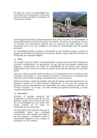 El lugar en el que los arqueólogos han
encontrado más abundante y minuciosa
documentación contable lo constituye el
santuario de Delfos.
Los banqueros llevaban fundamentalmente dos clases de libros de contabilidad; el
Diario (efemérides) y el libro de cuentas de clientes. El orden y la pulcritud con que
se llevaban las anotaciones hicieron que la exactitud de éstas llegara a ser
reconocida por la ley, que otorgaba a los libros de contabilidad valor de prueba
principal.
La contabilidad pública también se desarrolló en las ciudades griegas, siendo los
griegos los más famosos banqueros en Atenas. Siendo el gran Imperio Económico el
instaurado por Alejandro Magno.
1.4 ROMA
En el siglo I antes de Cristo, se menospreciaba a una persona que fuera incapaz de
controlar contablemente su patrimonio. Es por ello que los grandes negociantes
llegaron a perfeccionar sus libros de contabilidad de tal manera que algunos
historiadores han creído ver en ellos un primer desarrollo del principio de la partida
doble.
Para que exista la partida doble no basta con la disposición de las cuentas en dos
columnas enfrentadas, u otros detalles de forma; es preciso que el principio que
informa la parte doble se aplique inflexiblemente, sin excepciones.
Desde los primeros siglos de fundada, todo jefe de familia asentaba diariamente sus
ingresos y gastos en un libro llamado “Adversaria”, el cual era una especie de
borrador, ya que mensualmente los transcribía con sumo cuidado en otro libro, el
“Codex o Tabulae”, en el cual, a un lado estaban los ingresos (acceptum), y al otro
los gastos (expensum).
1.5 EDAD MEDIA
Durante el período románico del
feudalismo el comercio cesó de ser una
práctica común; por lo tanto el ejercicio
de la Contabilidad tuvo que haber sido
usual, aunque no se tenga un
testimonio que lo compruebe.
La interrupción del comercio hizo que la
contabilidad fuese una actividad
exclusiva del señor feudal; esto debió a
que los ataques e invasiones árabes y
normandas obligaron a los europeos a
protegerse en sus castillos.
 