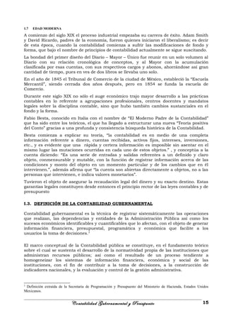 1.7 EDAD MODERNA
A comienzo del siglo XIX el proceso industrial empezaba su carrera de éxito. Adam Smith
y David Ricardo, padres de la economía, fueron quienes iniciaron el liberalismo; es decir
de esta época, cuando la contabilidad comienza a sufrir las modificaciones de fondo y
forma, que bajo el nombre de principios de contabilidad actualmente se sigue suscitando.
La bondad del primer diseño del Diario – Mayor – Único fue reunir en un solo volumen al
Diario con su relación cronológica de conceptos, y al Mayor con la acumulación
clasificada por esas cuentas, con sus respectivos cargos y abonos, ahorrándose así gran
cantidad de tiempo, pues en ves de dos libros se llevaba uno solo.
En el año de 1845 el Tribunal de Comercio de la ciudad de México, estableció la “Escuela
Mercantil”, siendo cerrada dos años después, pero en 1854 se funda la escuela de
Comercio.
Durante este siglo XIX no sólo el auge económico trajo mayor desarrollo a las prácticas
contables en lo referente a agrupaciones profesionales, centros docentes y mandatos
legales sobre la disciplina contable, sino que hubo también cambios sustanciales en el
fondo y la forma.
Fabio Besta, conocido en Italia con el nombre de “El Moderno Padre de la Contabilidad”
que ha sido entre los teóricos, el que ha llegado a estructurar una nueva “Teoría positiva
del Conto” gracias a una profunda y consistencia búsqueda histórica de la Contabilidad.
Besta comienza a explicar su teoría, “la contabilidad es en medio de una completa
información referente a dinero, cuentas recibidas, activos fijos, intereses, inversiones,
etc., y es evidente que una rápida y certera información es imposible sin asentar en el
mismo lugar las mutaciones ocurridas en cada uno de estos objetos.” , y conceptúa a la
cuenta diciendo: “Es una serie de entradas y salidas referentes a un definido y claro
objeto, conmensurable y mutable, con la función de registrar información acerca de las
condiciones y monto del objeto en un momento particular y de los cambios que en él
intervienen.”, además afirma que “la cuenta son abiertas directamente a objetos, no a las
personas que intervienen, e indica valores monetarios”.
Tuvieron el objeto de asegurar la recaudación legal del dinero y su exacto destino. Estas
garantías legales constituyen desde entonces el principio rector de las leyes contables y de
presupuesto
I.3. DEFINICIÓN DE LA CONTABILIDAD GUBERNAMENTAL
Contabilidad gubernamental es la técnica de registrar sistemáticamente las operaciones
que realizan, las dependencias y entidades de la Administración Pública así como los
sucesos económicos identificables y cuantificables que lo afectan, con el objeto de generar
información financiera, presupuestal, programática y económica que facilite a los
usuarios la toma de decisiones.2
El marco conceptual de la Contabilidad pública se constituye, en el fundamento teórico
sobre el cual se sustenta el desarrollo de la normatividad propia de las instituciones que
administran recursos públicos; así como el resultado de un proceso tendiente a
homogeneizar los sistemas de información financiera, económica y social de las
instituciones, con el fin de contribuir a la toma de decisiones, a la construcción de
indicadores nacionales, y la evaluación y control de la gestión administrativa.
2
Definición extraída de la Secretaria de Programación y Presupuesto del Ministerio de Hacienda, Estados Unidos
Mexicanos.
Contabilidad Gubernamental y Presupuesto 15
 