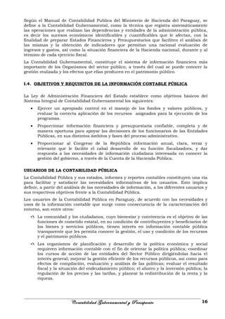 Según el Manual de Contabilidad Publica del Ministerio de Hacienda del Paraguay, se
define a la Contabilidad Gubernamental, como la técnica que registra sistemáticamente
las operaciones que realizan las dependencias y entidades de la administración pública,
es decir los sucesos económicos identificables y cuantificables que le afectan, con la
finalidad de preparar Estados Financieros y Presupuestarios que faciliten el análisis de
las mismas y la obtención de indicadores que permitan una racional evaluación de
ingresos y gastos, así como la situación financiera de la Hacienda nacional, durante y al
término de cada ejercicio fiscal.
La Contabilidad Gubernamental, constituye el sistema de información financiera más
importante de los Organismos del sector público, a través del cual se puede conocer la
gestión realizada y los efectos que ellas producen en el patrimonio público.
I.4. OBJETIVOS Y REQUISITOS DE LA INFORMACIÓN CONTABLE PÚBLICA
La Ley de Administración Financiera del Estado establece como objetivos básicos del
Sistema Integral de Contabilidad Gubernamental los siguientes:
• Ejercer un apropiado control en el manejo de los fondos y valores públicos, y
evaluar la correcta aplicación de los recursos asignados para la ejecución de los
programas.
• Proporcionar información financiera y presupuestaria confiable, completa y de
manera oportuna para apoyar las decisiones de los funcionarios de las Entidades
Públicas, en sus distintos ámbitos y fases del proceso administrativo.
• Proporcionar al Congreso de la República información anual, clara, veraz y
relevante que le facilite el cabal desarrollo de su función fiscalizadora, y dar
respuesta a las necesidades de información ciudadana interesada en conocer la
gestión del gobierno, a través de la Cuenta de la Hacienda Pública.
USUARIOS DE LA CONTABILIDAD PÚBLICA
La Contabilidad Pública y sus estados, informes y reportes contables constituyen una vía
para facilitar y satisfacer las necesidades informativas de los usuarios. Esto implica
definir, a partir del análisis de las necesidades de información, a los diferentes usuarios y
sus respectivos objetivos frente a la Contabilidad Pública.
Los usuarios de la Contabilidad Pública en Paraguay, de acuerdo con las necesidades y
usos de la información contable que surge como consecuencia de la caracterización del
entorno, son entre otros:
 La comunidad y los ciudadanos, cuyo bienestar y convivencia es el objetivo de las
funciones de cometido estatal, en su condición de contribuyentes y beneficiarios de
los bienes y servicios públicos, tienen interés en información contable pública
transparente que les permita conocer la gestión, el uso y condición de los recursos
y el patrimonio públicos.
 Los organismos de planificación y desarrollo de la política económica y social
requieren información contable con el fin de orientar la política pública; coordinar
los cursos de acción de las entidades del Sector Público dirigiéndolas hacia el
interés general; mejorar la gestión eficiente de los recursos públicos, así como para
efectos de compilación, evaluación y análisis de las políticas; evaluar el resultado
fiscal y la situación del endeudamiento público; el ahorro y la inversión pública; la
regulación de los precios y las tarifas, y planear la redistribución de la renta y la
riqueza.
Contabilidad Gubernamental y Presupuesto 16
 
