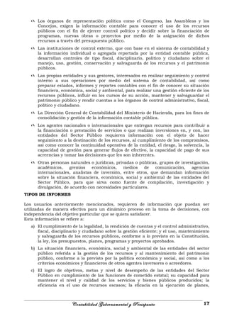  Los órganos de representación política como el Congreso, las Asambleas y los
Concejos, exigen la información contable para conocer el uso de los recursos
públicos con el fin de ejercer control político y decidir sobre la financiación de
programas, nuevas obras o proyectos por medio de la asignación de dichos
recursos a través del presupuesto público.
 Las instituciones de control externo, que con base en el sistema de contabilidad y
la información individual o agregada reportada por la entidad contable pública,
desarrollan controles de tipo fiscal, disciplinario, político y ciudadano sobre el
manejo, uso, gestión, conservación y salvaguarda de los recursos y el patrimonio
públicos.
 Las propias entidades y sus gestores, interesados en realizar seguimiento y control
interno a sus operaciones por medio del sistema de contabilidad, así como
preparar estados, informes y reportes contables con el fin de conocer su situación
financiera, económica, social y ambiental, para realizar una gestión eficiente de los
recursos públicos, influir en los cursos de su acción, mantener y salvaguardar el
patrimonio público y rendir cuentas a los órganos de control administrativo, fiscal,
político y ciudadano.
 La Dirección General de Contabilidad del Ministerio de Hacienda, para los fines de
consolidación y gestión de la información contable pública.
 Los agentes nacionales o internacionales que entregan recursos para contribuir a
la financiación o prestación de servicios o que realizan inversiones en, y con, las
entidades del Sector Público requieren información con el objeto de hacer
seguimiento a la destinación de los recursos, al cumplimiento de los compromisos,
así como conocer la continuidad operativa de la entidad, el riesgo, la solvencia, la
capacidad de gestión para generar flujos de efectivo, la capacidad de pago de sus
acreencias y tomar las decisiones que les son inherentes.
 Otras personas naturales o jurídicas, privadas o públicas, grupos de investigación,
académicos, gremios económicos, medios de comunicación, agencias
internacionales, analistas de inversión, entre otros, que demandan información
sobre la situación financiera, económica, social y ambiental de las entidades del
Sector Público, para que sirva como fuente de compilación, investigación y
divulgación, de acuerdo con necesidades particulares.
TIPOS DE INFORMES
Los usuarios anteriormente mencionados, requieren de información que puedan ser
utilizadas de manera efectiva para un dinámico proceso en la toma de decisiones, con
independencia del objetivo particular que se quiera satisfacer.
Esta información se refiere a:
a) El cumplimiento de la legalidad, la rendición de cuentas y el control administrativo,
fiscal, disciplinario y ciudadano sobre la gestión eficiente; y el uso, mantenimiento
y salvaguarda de los recursos públicos, conforme a lo previsto en la Constitución,
la ley, los presupuestos, planes, programas y proyectos aprobados.
b) La situación financiera, económica, social y ambiental de las entidades del sector
público referida a la gestión de los recursos y al mantenimiento del patrimonio
público, conforme a lo previsto por la política económica y social, así como a los
criterios económicos y financieros de otros agentes inversores o acreedores.
c) El logro de objetivos, metas y nivel de desempeño de las entidades del Sector
Público en cumplimiento de las funciones de cometido estatal; su capacidad para
mantener el nivel y calidad de los servicios y bienes públicos producidos; la
eficiencia en el uso de recursos escasos; la eficacia en la ejecución de planes,
Contabilidad Gubernamental y Presupuesto 17
 