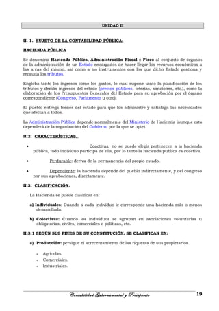 UNIDAD II
II. 1. SUJETO DE LA CONTABILIDAD PÚBLICA:
HACIENDA PÚBLICA
Se denomina Hacienda Pública, Administración Fiscal o Fisco al conjunto de órganos
de la administración de un Estado encargados de hacer llegar los recursos económicos a
las arcas del mismo, así como a los instrumentos con los que dicho Estado gestiona y
recauda los tributos.
Engloba tanto los ingresos como los gastos, lo cual supone tanto la planificación de los
tributos y demás ingresos del estado (precios públicos, loterías, sanciones, etc.), como la
elaboración de los Presupuestos Generales del Estado para su aprobación por el órgano
correspondiente (Congreso, Parlamento u otro).
El pueblo entrega bienes del estado para que los administre y satisfaga las necesidades
que afectan a todos.
La Administración Pública depende normalmente del Ministerio de Hacienda (aunque esto
dependerá de la organización del Gobierno por la que se opte).
II.2. CARACTERÍSTICAS.
• Coactivas: no se puede elegir pertenecen a la hacienda
pública, todo individuo participa de ella, por lo tanto la hacienda publica es coactiva.
• Perdurable: deriva de la permanencia del propio estado.
• Dependiente: la hacienda depende del pueblo indirectamente, y del congreso
por sus aprobaciones, directamente.
II.3. CLASIFICACIÓN.
La Hacienda se puede clasificar en:
a) Individuales: Cuando a cada individuo le corresponde una hacienda más o menos
desarrollada.
b) Colectivas: Cuando los individuos se agrupan en asociaciones voluntarias u
obligatorias, civiles, comerciales o políticas, etc.
II.3.1 SEGÚN SUS FINES DE SU CONSTITUCIÓN, SE CLASIFICAN EN:
a) Producción: persigue el acrecentamiento de las riquezas de sus propietarios.
- Agrícolas.
- Comerciales.
- Industriales.
Contabilidad Gubernamental y Presupuesto 19
 