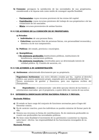 b) Consumo: persiguen la satisfacción de las necesidades de sus propietarios,
considerando a la riqueza solo como medio de conseguir aquella finalidad.
- Patrimoniales: cuyos recursos provienen de las rentas del capital.
- Contribución: cuyos recursos provienen del trabajo de sus propietarios o de las
cotizaciones de los asociados.
- Mixta: recursos provenientes de ambas fuentes
II.3.2 DE ACUERDO EN LA CONDICIÓN DE SU PROPIETARIO:
a) Privadas:
• Individuales: de una persona física.
• Colectivas: asociación libre de personas físicas, con personalidad reconocida y
distinta a la de sus componentes.
b) Publicas: del estado, provincia o municipios.
c) Semipúblicas:
• De existencia perdurable: Instituciones públicas, instituciones de
beneficencia, asociaciones públicas.
• De existencia transitoria: constituidas para un determinado intento de
utilidad pública. Ej. Comités de socorros, etc.
II.3.3 DE ACUERDO A SU ADMINISTRACIÓN.
a) Autónomos: administrado directamente por su propietario.
Organismos Autónomos: son entes oficiales creados por ley, sujetos al derecho
público, que poseen patrimonio propio, separado pero no independiente del fisco.
Tienen autonomía de gestión y financiera, pero sus ingresos reciben del
Presupuesto.
b) Dependientes: el administrador solo debe ejecutar dentro de los límites y
orientaciones marcadas por el propietario, a quien debe dar cuenta de sus actos.
II.4. DIFERENCIA ESENCIALES ENTRE HACIENDA PUBLICA Y PRIVADA.
Hacienda Pública:
a) El estado se hace cargo del conjunto de funciones necesarias para el logro del
bienestar común.
b) Es de carácter coactivo, pues los individuos no pueden eximirse de formar parte de
ella.
c) Genera sus recursos en forma de contribuciones. Es de existencia perdurable en
cuanto son perdurables las necesidades públicas.
d) No tiene como finalidad el incremento de su patrimonio o aumentar su riqueza,
salvo hacer efectiva las responsabilidad de los funcionarios encargados de su
manejo.
Hacienda Privada.
Contabilidad Gubernamental y Presupuesto 20
 