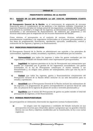 UNIDAD III
PRESUPUESTO GENERAL DE LA NACIÓN
III.1. BASADO EN LO QUE ESTABLECE LA LEY 1535/99, EXPONEMOS CUANTO
SIGUE:
El Presupuesto General de la Nación: es el instrumento de asignación de recursos
financieros para el cumplimiento de las políticas y los objetivos estatales. Constituye la
expresión financiera del plan de trabajo anual de los organismos y entidades del Estado. En
él se preverá la cantidad y el origen de los ingresos, se determinará el monto de los gastos
autorizados y los mecanismos de financiamiento. Se elaborará por programas y con
técnicas adecuadas para la asignación de los recursos financieros del Estado.
Como sistema, el presupuesto es el conjunto de normas, técnicas, métodos y
procedimientos empleados y de organismos involucrados en el proceso presupuestario, en
sus fases de programación, formulación, aprobación, ejecución, modificación, control y
evaluación de los ingresos y egresos y su financiamiento.
III.2. PRINCIPIOS PRESUPUESTARIOS.
El Presupuesto General de la Nación se administrará con sujeción a los principios de
universalidad, legalidad, unidad, anualidad y equilibrio, entendiéndose por los mismos:
a) Universalidad: que todos los ingresos y todos los gastos realizados por los
organismos y entidades del Estado deben estar expresamente presupuestados;
b) Legalidad: los ingresos previstos en la Ley de Presupuesto son estimaciones que
pueden ser superadas por la gestión de los organismos recaudadores. Los gastos
autorizados en la ley de Presupuesto constituyen el monto máximo a ser
desembolsado y, en ningún caso, podrán ser sobrepasados, salvo que otra ley así lo
establezca;
c) Unidad: que todos los ingresos, gastos y financiamientos componentes del
Presupuesto General de la Nación deben incluirse en un solo documento para su
estudio y aprobación;
d) Anualidad: que el Presupuesto General de la Nación incluirá las estimaciones de
los ingresos y la programación de gastos correspondientes al ejercicio fiscal de cada
año, sin perjuicio de la vigencia de planes de acción e inversión plurianuales; y
e) Equilibrio: que el monto del Presupuesto de gastos no podrá exceder el total del
presupuesto de ingresos y el de financiamiento.
III.3. NORMAS PRESUPUESTARIAS.
Los presupuestos se elaborarán observando las siguientes normas fundamentales:
a) en ningún caso los organismos y entidades del Estado incluirán en sus
presupuestos recursos para desarrollar planes o programas que no guarden relación
directa con sus fines y objetivos establecidos por la Constitución, la ley o sus cartas
orgánicas;
Contabilidad Gubernamental y Presupuesto 23
 