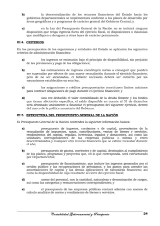 b) la descentralización de los recursos financieros del Estado hacia los
gobiernos departamentales se implementará conforme a los planes de desarrollo por
áreas geográficas y a programas de carácter general del Gobierno Central; y
c) en la Ley del Presupuesto General de la Nación no se incluirá ninguna
disposición que tenga vigencia fuera del ejercicio fiscal, ni disposiciones o cláusulas
que modifiquen o deroguen a otras leyes de carácter permanente.
III.4. CRITERIOS.
En los presupuestos de los organismos y entidades del Estado se aplicarán los siguientes
criterios de administración financiera:
a) los ingresos se estimarán bajo el principio de disponibilidad, sin perjuicio
de las previsiones y pago de las obligaciones;
b) las estimaciones de ingresos constituyen metas a conseguir que pueden
ser superadas por efectos de una mayor recaudación durante el ejercicio financiero;
pero de no ser alcanzadas, el faltante necesario deberá ser cubierto por los
mecanismos establecidos en esta ley;
c) las asignaciones o créditos presupuestarios constituyen límites máximos
para contraer obligaciones de pago durante el ejercicio financiero; y
d) una vez deducido el valor contabilizado de la deuda flotante y los fondos
que tienen afectación específica, el saldo disponible en cuenta al 31 de diciembre
será destinado únicamente a financiar el presupuesto del siguiente ejercicio, dentro
del marco de la política monetaria del Gobierno.
III.5. ESTRUCTURA DEL PRESUPUESTO GENERAL DE LA NACIÓN.
El Presupuesto General de la Nación contendrá la siguiente información básica:
a) presupuesto de ingresos, corrientes y de capital, provenientes de la
recaudación de impuestos, tasas, contribuciones, ventas de bienes y servicios,
rendimientos del capital, regalías, herencias, legados y donaciones, así como las
utilidades correspondientes de las empresas públicas o mixtas y entes
descentralizados y cualquier otro recurso financiero que se estime recaudar durante
el año;
b) presupuesto de gastos, corrientes y de capital, destinados al cumplimiento
de los planes, programas y proyectos que, en lo que corresponda, será estructurado
por Departamentos;
c) presupuesto de financiamiento, que incluye los ingresos generados por el
crédito público y las recuperaciones de préstamos, y los gastos para atender las
amortizaciones de capital y las demás aplicaciones de naturaleza financiera; así
como la disponibilidad de caja resultante al cierre del ejercicio fiscal;
d) anexo del personal, con la cantidad, naturaleza y denominación de cargos,
así como las categorías y remuneraciones correspondientes; y
e) el presupuesto de las empresas públicas contará además con anexos de
cálculo analítico de costos y rendimiento de bienes y servicios.
Contabilidad Gubernamental y Presupuesto 24
 