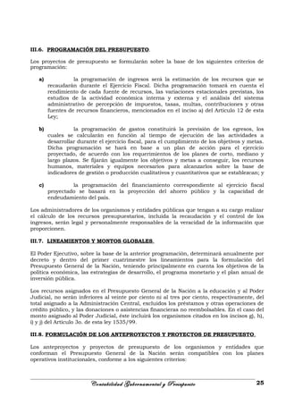 III.6. PROGRAMACIÓN DEL PRESUPUESTO.
Los proyectos de presupuesto se formularán sobre la base de los siguientes criterios de
programación:
a) la programación de ingresos será la estimación de los recursos que se
recaudarán durante el Ejercicio Fiscal. Dicha programación tomará en cuenta el
rendimiento de cada fuente de recursos, las variaciones estacionales previstas, los
estudios de la actividad económica interna y externa y el análisis del sistema
administrativo de percepción de impuestos, tasas, multas, contribuciones y otras
fuentes de recursos financieros, mencionados en el inciso a) del Artículo 12 de esta
Ley;
b) la programación de gastos constituirá la previsión de los egresos, los
cuales se calcularán en función al tiempo de ejecución de las actividades a
desarrollar durante el ejercicio fiscal, para el cumplimiento de los objetivos y metas.
Dicha programación se hará en base a un plan de acción para el ejercicio
proyectado, de acuerdo con los requerimientos de los planes de corto, mediano y
largo plazos. Se fijarán igualmente los objetivos y metas a conseguir, los recursos
humanos, materiales y equipos necesarios para alcanzarlos sobre la base de
indicadores de gestión o producción cualitativos y cuantitativos que se establezcan; y
c) la programación del financiamiento correspondiente al ejercicio fiscal
proyectado se basará en la proyección del ahorro público y la capacidad de
endeudamiento del país.
Los administradores de los organismos y entidades públicas que tengan a su cargo realizar
el cálculo de los recursos presupuestarios, incluida la recaudación y el control de los
ingresos, serán legal y personalmente responsables de la veracidad de la información que
proporcionen.
III.7. LINEAMIENTOS Y MONTOS GLOBALES.
El Poder Ejecutivo, sobre la base de la anterior programación, determinará anualmente por
decreto y dentro del primer cuatrimestre los lineamientos para la formulación del
Presupuesto General de la Nación, teniendo principalmente en cuenta los objetivos de la
política económica, las estrategias de desarrollo, el programa monetario y el plan anual de
inversión pública.
Los recursos asignados en el Presupuesto General de la Nación a la educación y al Poder
Judicial, no serán inferiores al veinte por ciento ni al tres por ciento, respectivamente, del
total asignado a la Administración Central, excluidos los préstamos y otras operaciones de
crédito público, y las donaciones o asistencias financieras no reembolsables. En el caso del
monto asignado al Poder Judicial, éste incluirá los organismos citados en los incisos g), h),
i) y j) del Artículo 3o. de esta ley 1535/99.
III.8. FORMULACIÓN DE LOS ANTEPROYECTOS Y PROYECTOS DE PRESUPUESTO.
Los anteproyectos y proyectos de presupuesto de los organismos y entidades que
conforman el Presupuesto General de la Nación serán compatibles con los planes
operativos institucionales, conforme a los siguientes criterios:
Contabilidad Gubernamental y Presupuesto 25
 