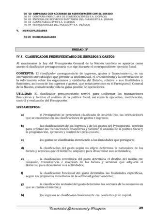 30 00 EMPRESAS CON ACCIONES EN PARTICIPACIÓN CON EL ESTADO
30 01 COMPAÑÍA PARAGUAYA DE COMUNICACIONES S.A. (COPACO)
30 02 EMPRESA DE SERVICIOS SANITARIOS DEL PARAGUAY S.A. (ESSAP)
30 03 CAÑAS PARAGUAYAS S.A. (CAPASA)
30 04 FERROCARRILES DEL PARAGUAY S.A. (FEPASA)
V. MUNICIPALIDADES
40 00 MUNICIPALIDADES
UNIDAD IV
IV.1. CLASIFICADOR PRESUPUESTARIO DE INGRESOS Y GASTOS
Al sancionarse la Ley del Presupuesto General de la Nación también se aprueba como
anexo el clasificador presupuestario que rige durante el correspondiente ejercicio fiscal.
CONCEPTO: El clasificador presupuestario de ingresos, gastos y financiamiento, es un
instrumento metodológico que permite la uniformidad, el ordenamiento y la interrelación de
la información sobre los organismos y entidades del Estado, relativa a sus finalidades y
funciones, así como de los ingresos y gastos, que serán previstos en el Presupuesto General
de la Nación, considerando toda la gama posible de operaciones.
UTILIDAD: El clasificador presupuestario servirá para uniformar las transacciones
financieras y facilitar el análisis de la política fiscal, así como la ejecución, modificación,
control y evaluación del Presupuesto.
LINEAMIENTOS:
a) el Presupuesto se presentará clasificado de acuerdo con las orientaciones
que se enumeran en las clasificaciones de gastos e ingresos;
b) las clasificaciones de los ingresos y de los gastos del Presupuesto servirán
para ordenar las transacciones financieras y facilitar el análisis de la política fiscal y
la programación, ejecución y control del presupuesto;
c) los gastos se clasificarán atendiendo a las finalidades que persiguen;
d) la clasificación del gasto según su objeto determina la naturaleza de los
bienes y servicios que el Gobierno adquiere para desarrollar sus actividades;
e) la clasificación económica del gasto determina el destino del mismo en:
consumo, transferencia e inversión de los bienes y servicios que adquiere el
Gobierno para desarrollar sus actividades;
f) la clasificación funcional del gasto determina las finalidades específicas,
según los propósitos inmediatos de la actividad gubernamental;
g) la clasificación sectorial del gasto determina los sectores de la economía en
que se realiza el mismo; y
h) los ingresos se clasificarán básicamente en: corrientes y de capital.
Contabilidad Gubernamental y Presupuesto 29
 