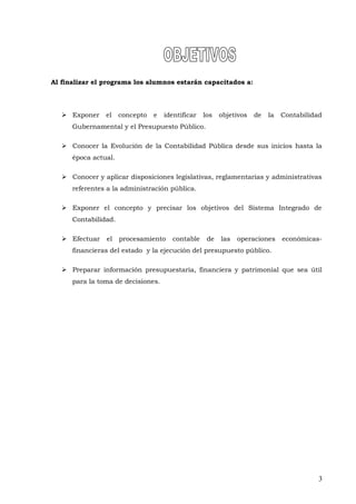 Al finalizar el programa los alumnos estarán capacitados a:
 Exponer el concepto e identificar los objetivos de la Contabilidad
Gubernamental y el Presupuesto Público.
 Conocer la Evolución de la Contabilidad Pública desde sus inicios hasta la
época actual.
 Conocer y aplicar disposiciones legislativas, reglamentarias y administrativas
referentes a la administración pública.
 Exponer el concepto y precisar los objetivos del Sistema Integrado de
Contabilidad.
 Efectuar el procesamiento contable de las operaciones económicas-
financieras del estado y la ejecución del presupuesto público.
 Preparar información presupuestaria, financiera y patrimonial que sea útil
para la toma de decisiones.
3
 
