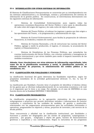 IV.4. INTERRELACIÓN CON OTROS SISTEMAS DE INFORMACIÓN:
El Sistema de Clasificaciones Presupuestarias se caracteriza por su interdependencia con
los sistemas administrativos y la metodología, normas y procedimientos del sistema de
información de la gestión pública. En consecuencia, se interrelaciona directamente con
los siguientes sistemas de información:
 Sistema de Contabilidad Gubernamental, pues registra todas las
operaciones económico-financieras del Sector Público y sirve para la identificación
de cada rubro del origen del ingreso y de cada rubro de objeto del gasto;
 Sistema del Tesoro Público, al ordenar los ingresos y gastos que dan origen a
las operaciones del Tesoro, a la programación y administración de caja;
 Sistema de Control Gubernamental, pues facilita la preparación de informes
financieros, la rendición y examen de cuentas;
 Sistema de Cuentas Nacionales, a fin de estructurar las cuentas del Sector
Público, agregar y medir la producción, el ingreso, el consumo, la acumulación de
capital y el financiamiento; y
 Sistema de Estadísticas de las Finanzas Públicas, que estandariza las
cuentas institucionales del Sector Público, con criterios uniformes y homogéneos de
carácter internacional y que sirven también para medir el impacto monetario de las
medidas económicas.
Además, tiene vinculaciones con otros sistemas de información especializada, tales
como los de la planificación económica y social, la planificación sectorial, el
sistema nacional de proyectos, la administración del crédito público y las
estadísticas, etc.
IV.5. CLASIFICACIÓN POR FINALIDADES Y FUNCIONES
La clasificación funcional del gasto determina las finalidades específicas, según los
propósitos inmediatos de la actividad gubernamental (Artículo 11, Inc. f), Ley Nº
1535/99).
La clasificación por finalidad y función tiene el propósito de identificar el destino último
de los gastos que se efectúan independientemente de su naturaleza económica o de cuál
es el organismo que lo tiene a su cargo. Por ejemplo, en el caso de DEFENSA es una
función dentro de la finalidad DEFENSA Y SEGURIDAD.
IV.6. CLASIFICACIÓN PROGRAMÁTICA
La clasificación programática es la agrupación sistemática de los programas,
subprogramas o proyectos que permite determinar métodos e informaciones de carácter
cualitativo o cuantitativo de las unidades de medidas, de gestión o producción,
relacionados con las asignaciones presupuestarias para las actividades funcionales u
operativas, programables en objetivos y metas, proyectos de inversión y del servicio de la
deuda pública.
Tiene concurrencia y afinidad con la clasificación institucional, por finalidades y
funciones y pueden ser disgregados por los niveles de programas, subprogramas o
proyectos, por grupos, subgrupos y objeto del gasto, fuentes de financiamientos
genéricas o específicas y sus combinaciones. Según la naturaleza de los programas
Contabilidad Gubernamental y Presupuesto 31
 