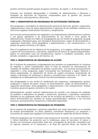 pueden constituir grandes grupos de gastos corrientes, de capital y de financiamiento.
Cuentan con Unidades Responsables o Unidades de Administración y Finanzas o
Unidades de Ejecución de Proyectos, responsables para la gestión del proceso
administrativo, presupuestario y financiero.
TIPO 1: PRESUPUESTOS DE PROGRAMAS DE ACTIVIDADES CENTRALES:
Son programas y actividades de administración general de dirección, gestión, supervisión,
reglamentación y otros de apoyo administrativo u operativo de las entidades conforme a la
estructura orgánica institucional, funciones y competencias.
Los recursos presupuestarios son asignados a las dependencias administrativas conforme
a los gastos operativos o de funcionamiento de los bienes y otros gastos de
administración. Pueden ser objeto de desagregación por los niveles de programas, grupos,
subgrupos y objetos del gasto, por fuentes de financiamiento, origen de financiamiento u
organismo financiador, áreas geográficas o departamentos y sus combinaciones, y en
grupos de gastos corrientes y de capital.
Para el cumplimiento de los objetivos de los programas, se le asignan créditos destinados
a gastos de funcionamiento u operativos, adquisición de bienes de capital indispensables,
gastos no retornables como las transferencias, aportes a entidades nacionales, sector
privado, entidades u organismos del exterior, etc.
TIPO 2: PRESUPUESTOS DE PROGRAMAS DE ACCIÓN:
Es el conjunto de programas y subprogramas que permiten su programación en términos
de objetivos y metas cuantificables sobre la base de sistemas de determinación de
unidades de medidas, indicadores de gestión o producción. Los recursos presupuestarios
asignados a estos programas según corresponda son destinados a lograr objetivos y
metas programadas, la adquisición de bienes de capital necesarios, participación de
capital, concesiones de préstamos y aportes o transferencias corrientes y de capital de
entidades de la Administración Central a las Descentralizadas o viceversa.
Son desagregados en los niveles de clasificación por programas, subprogramas, grupos,
subgrupos y objetos del gasto, fuentes de financiamiento, origen de financiamiento, u
organismo financiador, áreas geográficas o departamentos y sus combinaciones. Pueden
constituir grupos de gastos corrientes y de capital.
Adicionalmente, pueden contener informaciones de acuerdo a los sistemas de unidades
de medidas o indicadores de gestión o producción, genéricas o específicas, claramente
definidas en los programas sobre la base de las acciones del gobierno y a los objetivos y
metas determinados por periodos de tiempo preestablecidos, conforme a los recursos
humanos, presupuestarios, financieros o materiales disponibles.
TIPO 3: PRESUPUESTOS DE PROGRAMAS DE INVERSIÓN:
Es el conjunto de programas y proyectos específicos que serán ejecutados en un período
de tiempo preestablecido, en obras públicas, inversiones financieras y/o proyectos e
inversiones de capital que impliquen la formación bruta de capital fijo del Sector Público.
Todos los programas que se incluyan como proyectos de inversión, en el presupuesto Tipo
3, deben identificar los proyectos que lo conforman, plazo de ejecución, el monto a
invertir, las inversiones proyectadas cada año, cronograma de ejecución, resultados que
se esperan alcanzar en el transcurso y al final del ejercicio fiscal, las fuentes de
Contabilidad Gubernamental y Presupuesto 32
 