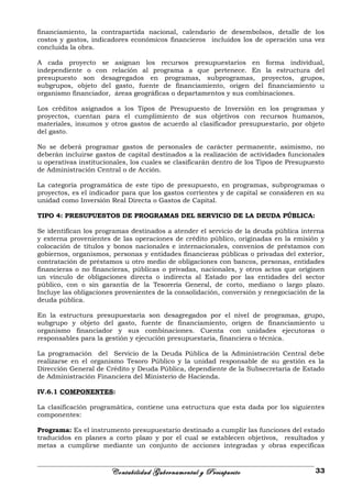 financiamiento, la contrapartida nacional, calendario de desembolsos, detalle de los
costos y gastos, indicadores económicos financieros incluidos los de operación una vez
concluida la obra.
A cada proyecto se asignan los recursos presupuestarios en forma individual,
independiente o con relación al programa a que pertenece. En la estructura del
presupuesto son desagregados en programas, subprogramas, proyectos, grupos,
subgrupos, objeto del gasto, fuente de financiamiento, origen del financiamiento u
organismo financiador, áreas geográficas o departamentos y sus combinaciones.
Los créditos asignados a los Tipos de Presupuesto de Inversión en los programas y
proyectos, cuentan para el cumplimiento de sus objetivos con recursos humanos,
materiales, insumos y otros gastos de acuerdo al clasificador presupuestario, por objeto
del gasto.
No se deberá programar gastos de personales de carácter permanente, asimismo, no
deberán incluirse gastos de capital destinados a la realización de actividades funcionales
u operativas institucionales, los cuales se clasificarán dentro de los Tipos de Presupuesto
de Administración Central o de Acción.
La categoría programática de este tipo de presupuesto, en programas, subprogramas o
proyectos, es el indicador para que los gastos corrientes y de capital se consideren en su
unidad como Inversión Real Directa o Gastos de Capital.
TIPO 4: PRESUPUESTOS DE PROGRAMAS DEL SERVICIO DE LA DEUDA PÚBLICA:
Se identifican los programas destinados a atender el servicio de la deuda pública interna
y externa provenientes de las operaciones de crédito público, originadas en la emisión y
colocación de títulos y bonos nacionales e internacionales, convenios de préstamos con
gobiernos, organismos, personas y entidades financieras públicas o privadas del exterior,
contratación de préstamos u otro medio de obligaciones con bancos, personas, entidades
financieras o no financieras, públicas o privadas, nacionales, y otros actos que originen
un vínculo de obligaciones directa o indirecta al Estado por las entidades del sector
público, con o sin garantía de la Tesorería General, de corto, mediano o largo plazo.
Incluye las obligaciones provenientes de la consolidación, conversión y renegociación de la
deuda pública.
En la estructura presupuestaria son desagregados por el nivel de programas, grupo,
subgrupo y objeto del gasto, fuente de financiamiento, origen de financiamiento u
organismo financiador y sus combinaciones. Cuenta con unidades ejecutoras o
responsables para la gestión y ejecución presupuestaria, financiera o técnica.
La programación del Servicio de la Deuda Pública de la Administración Central debe
realizarse en el organismo Tesoro Público y la unidad responsable de su gestión es la
Dirección General de Crédito y Deuda Pública, dependiente de la Subsecretaría de Estado
de Administración Financiera del Ministerio de Hacienda.
IV.6.1 COMPONENTES:
La clasificación programática, contiene una estructura que esta dada por los siguientes
componentes:
Programa: Es el instrumento presupuestario destinado a cumplir las funciones del estado
traducidos en planes a corto plazo y por el cual se establecen objetivos, resultados y
metas a cumplirse mediante un conjunto de acciones integradas y obras específicas
Contabilidad Gubernamental y Presupuesto 33
 