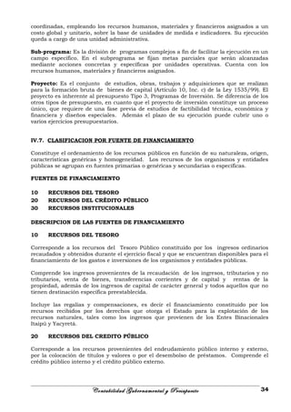 coordinadas, empleando los recursos humanos, materiales y financieros asignados a un
costo global y unitario, sobre la base de unidades de medida e indicadores. Su ejecución
queda a cargo de una unidad administrativa.
Sub-programa: Es la división de programas complejos a fin de facilitar la ejecución en un
campo específico. En el subprograma se fijan metas parciales que serán alcanzadas
mediante acciones concretas y específicas por unidades operativas. Cuenta con los
recursos humanos, materiales y financieros asignados.
Proyecto: Es el conjunto de estudios, obras, trabajos y adquisiciones que se realizan
para la formación bruta de bienes de capital (Artículo 10, Inc. c) de la Ley 1535/99). El
proyecto es inherente al presupuesto Tipo 3, Programas de Inversión. Se diferencia de los
otros tipos de presupuesto, en cuanto que el proyecto de inversión constituye un proceso
único, que requiere de una fase previa de estudios de factibilidad técnica, económica y
financiera y diseños especiales. Además el plazo de su ejecución puede cubrir uno o
varios ejercicios presupuestarios.
IV.7. CLASIFICACION POR FUENTE DE FINANCIAMIENTO
Constituye el ordenamiento de los recursos públicos en función de su naturaleza, origen,
características genéricas y homogeneidad. Los recursos de los organismos y entidades
públicas se agrupan en fuentes primarias o genéricas y secundarias o específicas.
FUENTES DE FINANCIAMIENTO
10 RECURSOS DEL TESORO
20 RECURSOS DEL CRÉDITO PÚBLICO
30 RECURSOS INSTITUCIONALES
DESCRIPCION DE LAS FUENTES DE FINANCIAMIENTO
10 RECURSOS DEL TESORO
Corresponde a los recursos del Tesoro Público constituido por los ingresos ordinarios
recaudados y obtenidos durante el ejercicio fiscal y que se encuentran disponibles para el
financiamiento de los gastos e inversiones de los organismos y entidades públicas.
Comprende los ingresos provenientes de la recaudación de los ingresos, tributarios y no
tributarios, venta de bienes, transferencias corrientes y de capital y rentas de la
propiedad, además de los ingresos de capital de carácter general y todos aquellos que no
tienen destinación específica preestablecida.
Incluye las regalías y compensaciones, es decir el financiamiento constituido por los
recursos recibidos por los derechos que otorga el Estado para la explotación de los
recursos naturales, tales como los ingresos que provienen de los Entes Binacionales
Itaipú y Yacyretá.
20 RECURSOS DEL CREDITO PÚBLICO
Corresponde a los recursos provenientes del endeudamiento público interno y externo,
por la colocación de títulos y valores o por el desembolso de préstamos. Comprende el
crédito público interno y el crédito público externo.
Contabilidad Gubernamental y Presupuesto 34
 