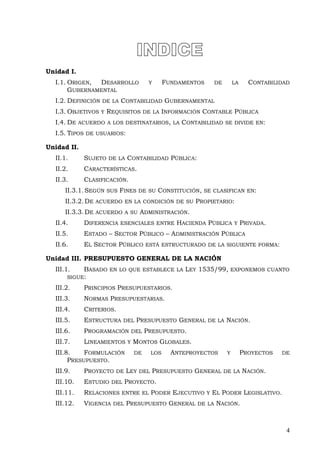 Unidad I.
I.1. ORIGEN, DESARROLLO Y FUNDAMENTOS DE LA CONTABILIDAD
GUBERNAMENTAL
I.2. DEFINICIÓN DE LA CONTABILIDAD GUBERNAMENTAL
I.3. OBJETIVOS Y REQUISITOS DE LA INFORMACIÓN CONTABLE PÚBLICA
I.4. DE ACUERDO A LOS DESTINATARIOS, LA CONTABILIDAD SE DIVIDE EN:
I.5. TIPOS DE USUARIOS:
Unidad II.
II.1. SUJETO DE LA CONTABILIDAD PÚBLICA:
II.2. CARACTERÍSTICAS.
II.3. CLASIFICACIÓN.
II.3.1.SEGÚN SUS FINES DE SU CONSTITUCIÓN, SE CLASIFICAN EN:
II.3.2.DE ACUERDO EN LA CONDICIÓN DE SU PROPIETARIO:
II.3.3.DE ACUERDO A SU ADMINISTRACIÓN.
II.4. DIFERENCIA ESENCIALES ENTRE HACIENDA PÚBLICA Y PRIVADA.
II.5. ESTADO – SECTOR PÚBLICO – ADMINISTRACIÓN PÚBLICA
II.6. EL SECTOR PÚBLICO ESTÁ ESTRUCTURADO DE LA SIGUIENTE FORMA:
Unidad III. PRESUPUESTO GENERAL DE LA NACIÓN
III.1. BASADO EN LO QUE ESTABLECE LA LEY 1535/99, EXPONEMOS CUANTO
SIGUE:
III.2. PRINCIPIOS PRESUPUESTARIOS.
III.3. NORMAS PRESUPUESTARIAS.
III.4. CRITERIOS.
III.5. ESTRUCTURA DEL PRESUPUESTO GENERAL DE LA NACIÓN.
III.6. PROGRAMACIÓN DEL PRESUPUESTO.
III.7. LINEAMIENTOS Y MONTOS GLOBALES.
III.8. FORMULACIÓN DE LOS ANTEPROYECTOS Y PROYECTOS DE
PRESUPUESTO.
III.9. PROYECTO DE LEY DEL PRESUPUESTO GENERAL DE LA NACIÓN.
III.10. ESTUDIO DEL PROYECTO.
III.11. RELACIONES ENTRE EL PODER EJECUTIVO Y EL PODER LEGISLATIVO.
III.12. VIGENCIA DEL PRESUPUESTO GENERAL DE LA NACIÓN.
4
 