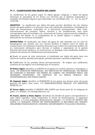 IV.11. CLASIFICACION POR OBJETO DEL GASTO
La clasificación de los gastos según su objeto (grupo, subgrupo u objeto del gasto)
determina la naturaleza de los bienes y/o servicios que el gobierno (organismos y
entidades del Estado) adquiere para desarrollar sus actividades (Art. 11°, inc. d), Ley Nº
1535/99).
OBJETIVO: La clasificación por objeto del gasto permite identificar los tres últimos
niveles del gasto público y se presenta como una ordenación sistemática y homogénea de
todas las transacciones contenidas en el documento presupuestario, tales como:
remuneraciones del personal, bienes, servicios y las transferencias, sean estas
conceptuadas como de resultado o de variaciones de activos y pasivos que las entidades y
organismos del Estado en el cumplimiento de su misión aplican o realizan en el
desarrollo de sus diversas actividades.
ESTRUCTURA: El clasificador por objeto del gasto ha sido diseñado con un nivel de
desagregación que permite que sus cuentas faciliten el registro único de todas las
transacciones con incidencia económico-financiera que realiza una institución pública. Es
un instrumento informativo para efectuar el análisis y seguimiento de la gestión
financiera del sector público y, en consecuencia, se distingue como clasificador analítico o
primario del sistema de clasificaciones presupuestarias.
a) Desde un punto de vista estructural, el clasificador por objeto del gasto tiene tres
niveles de cuentas: partidas principales, partidas parciales y partidas subparciales
b) Codificación de las partidas (Ítems presupuestarios). Se emplea una codificación
numérica de tres dígitos con la finalidad que se enumera:
El Primer dígito: Identifica un GRUPO de los gastos en carácter genérico y homogéneo, a
saber: 100 SERVICIOS PERSONALES, 200 SERVICIOS NO PERSONALES, 300 BIENES
DE CONSUMO E INSUMOS; 400 BIENES DE CAMBIO; 500 INVERSIÓN FÍSICA; 600
INVERSIÓN FINANCIERA; 700 SERVICIO DE LA DEUDA PÚBLICA; 800
TRANSFERENCIAS; 900 OTROS GASTOS.
EL Segundo digito identifica al SUBGRUPO de los gastos que forman parte del grupo
genérico del gasto, tales como: 110 REMUNERACIONES BÁSICAS, 210 SERVICIOS
BÁSICOS, etc.
El Tercer digito identifica el OBJETO DEL GASTO que forma parte de un subgrupo de
gasto: 111 Sueldos, 211 Energía Eléctrica, etc.
El Cuarto, Quinto y Sexto dígitos: identifican los detalles de gastos correspondientes a
cada objeto específico. Estos comprenden la fuente de financiamiento, el organismo
financiador, y el área geográfica (departamento). Ejemplo 111-10-001-99 OBJETO DEL
GASTO 111 SUELDOS, FUENTE DE FINANCIAMIENTO 10 RECURSOS DEL TESORO;
ORGANISMO FINANCIADOR 001 GENUINO; DEPARTAMENTO 99 ALCANCE NACIONAL.
Contabilidad Gubernamental y Presupuesto 47
 