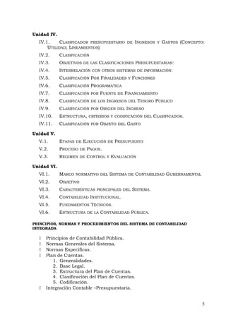 Unidad IV.
IV.1. CLASIFICADOR PRESUPUESTARIO DE INGRESOS Y GASTOS (CONCEPTO:
UTILIDAD; LINEAMIENTOS)
IV.2. CLASIFICACIÓN
IV.3. OBJETIVOS DE LAS CLASIFICACIONES PRESUPUESTARIAS:
IV.4. INTERRELACIÓN CON OTROS SISTEMAS DE INFORMACIÓN:
IV.5. CLASIFICACIÓN POR FINALIDADES Y FUNCIONES
IV.6. CLASIFICACIÓN PROGRAMÁTICA
IV.7. CLASIFICACIÓN POR FUENTE DE FINANCIAMIENTO
IV.8. CLASIFICACIÓN DE LOS INGRESOS DEL TESORO PÚBLICO
IV.9. CLASIFICACIÓN POR ORIGEN DEL INGRESO
IV.10. ESTRUCTURA, CRITERIOS Y CODIFICACIÓN DEL CLASIFICADOR.
IV.11. CLASIFICACIÓN POR OBJETO DEL GASTO
Unidad V.
V.1. ETAPAS DE EJECUCIÓN DE PRESUPUESTO
V.2. PROCESO DE PAGOS.
V.3. RÉGIMEN DE CONTROL Y EVALUACIÓN
Unidad VI.
VI.1. MARCO NORMATIVO DEL SISTEMA DE CONTABILIDAD GUBERNAMENTAL
VI.2. OBJETIVO
VI.3. CARACTERÍSTICAS PRINCIPALES DEL SISTEMA.
VI.4. CONTABILIDAD INSTITUCIONAL.
VI.5. FUNDAMENTOS TÉCNICOS.
VI.6. ESTRUCTURA DE LA CONTABILIDAD PÚBLICA.
PRINCIPIOS, NORMAS Y PROCEDIMIENTOS DEL SISTEMA DE CONTABILIDAD
INTEGRADA
 Principios de Contabilidad Pública.
 Normas Generales del Sistema.
 Normas Específicas.
 Plan de Cuentas.
1. Generalidades.
2. Base Legal.
3. Estructura del Plan de Cuentas.
4. Clasificación del Plan de Cuentas.
5. Codificación.
 Integración Contable –Presupuestaria.
5
 