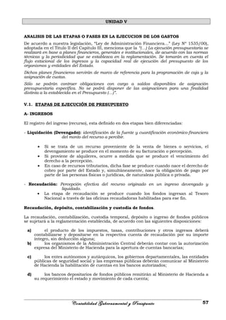 UNIDAD V
ANALISIS DE LAS ETAPAS O FASES EN LA EJECUCION DE LOS GASTOS
De acuerdo a nuestra legislación, “Ley de Administración Financiera…” (Ley Nº 1535/00),
adoptada en el Titulo II del Capitulo III, menciona que la “(…) La ejecución presupuestaria se
realizará en base a planes financieros, generales e institucionales, de acuerdo con las normas
técnicas y la periodicidad que se establezca en la reglamentación. Se tomarán en cuenta el
flujo estacional de los ingresos y la capacidad real de ejecución del presupuesto de los
organismos y entidades del Estado.
Dichos planes financieros servirán de marco de referencia para la programación de caja y la
asignación de cuotas.
Sólo se podrán contraer obligaciones con cargo a saldos disponibles de asignación
presupuestaria específica. No se podrá disponer de las asignaciones para una finalidad
distinta a la establecida en el Presupuesto (…)”.
V.1. ETAPAS DE EJECUCIÓN DE PRESUPUESTO
A- INGRESOS
El registro del ingreso (recurso), esta definido en dos etapas bien diferenciadas:
- Liquidación (Devengado): identificación de la fuente y cuantificación económico-financiera
del monto del recurso a percibir.
• Si se trata de un recurso proveniente de la venta de bienes o servicios, el
devengamiento se produce en el momento de su facturación o percepción.
• Si proviene de alquileres, ocurre a medida que se produce el vencimiento del
derecho a la percepción.
• En caso de recursos tributarios, dicha fase se produce cuando nace el derecho de
cobro por parte del Estado y, simultáneamente, nace la obligación de pago por
parte de las personas físicas o jurídicas, de naturaleza pública o privada.
- Recaudación: Percepción efectiva del recurso originado en un ingreso devengado y
liquidado.
• La etapa de recaudación se produce cuando los fondos ingresan al Tesoro
Nacional a través de las oficinas recaudadoras habilitadas para ese fin.
Recaudación, depósito, contabilización y custodia de fondos.
La recaudación, contabilización, custodia temporal, depósito o ingreso de fondos públicos
se sujetará a la reglamentación establecida, de acuerdo con las siguientes disposiciones:
a) el producto de los impuestos, tasas, contribuciones y otros ingresos deberá
contabilizarse y depositarse en la respectiva cuenta de recaudación por su importe
íntegro, sin deducción alguna;
b) los organismos de la Administración Central deberán contar con la autorización
expresa del Ministerio de Hacienda para la apertura de cuentas bancarias;
c) los entes autónomos y autárquicos, los gobiernos departamentales, las entidades
públicas de seguridad social y las empresas públicas deberán comunicar al Ministerio
de Hacienda la habilitación de cuentas en los bancos autorizados;
d) los bancos depositarios de fondos públicos remitirán al Ministerio de Hacienda a
su requerimiento el estado y movimiento de cada cuenta;
Contabilidad Gubernamental y Presupuesto 57
 