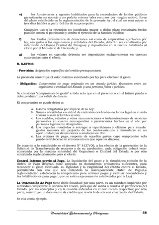 e) los funcionarios y agentes habilitados para la recaudación de fondos públicos
garantizarán su manejo y no podrán retener tales recursos por ningún motivo, fuera
del plazo establecido en la reglamentación de la presente ley, el cual no será mayor a
tres días hábiles a partir del día de su percepción.
Cualquier uso o la retención no justificada mayor a dicho plazo constituirá hecho
punible contra el patrimonio y contra el ejercicio de la función pública;
f) los fondos provenientes de donaciones así como de empréstitos aprobados por
ley, otorgados a los organismos y entidades del Estado, deberán ser canalizados por
intermedio del Banco Central del Paraguay y depositados en la cuenta habilitada al
efecto por el Ministerio de Hacienda; y
g) los valores en custodia deberán ser depositados exclusivamente en cuentas
autorizadas para el efecto.
B- GASTOS:
- Previsión: Asignación específica del crédito presupuestario.
La previsión constituye el valor máximo autorizado por ley para efectuar el gasto.
- Obligación: Compromiso de pago originado en un vínculo jurídico financiero entre un
organismo o entidad del Estado y una persona física o jurídica.
Se considera “compromiso de gasto” a todo acto que en el presente o en el futuro pueda o
deba producir una salida de dinero.
El compromiso se puede deber a:
a. Gastos obligatorios por imperio de la Ley;
b. Sumas adeudadas en virtud de contratos celebrados en forma legal en cuanto
venzan o sean referibles al año;
c. Los sueldos, salarios y otras remuneraciones o indemnizaciones de servicios
personales en cuanto correspondan a prestaciones hechas en el año por
personas legalmente designadas,
d. Los importes mandados a entregar a reparticiones y oficinas para atender
gastos menores sin perjuicio de los contra-asientos a formularse en su
oportunidad por devoluciones o anulaciones. Etc.
e. Las ordenes de pago, respecto de aquellos gastos cuyo compromiso solo
puede establecerse en el momento en que aquel se dispone.
De acuerdo a lo establecido en el decreto N° 8127/00, a los efectos de la generación de la
Solicitud de Transferencia de recursos y de su aprobación, cada obligación deberá estar
autorizada por la máxima autoridad del Organismo o Entidad del Estado, o por otra
autorizada supletoriamente para el efecto.
Control Interno previo al Pago. La liquidación del gasto y la simultánea emisión de la
Orden de Pago deberán estar apoyada en documentos probatorios suficientes, para
reconocer el gasto efectuado, su legalidad y la exigibilidad del crédito contra el Estado,
permitiendo con ello que sea extendido la correspondiente Orden de Pago.(La
reglamentación establecerá la competencia para ordenar pagos y efectuar desembolsos y
las habilitaciones para pagar, que no estén expresamente establecidas por la Ley)
La Ordenación de Pago tiene doble finalidad: por una parte, es un mandato impartido por
autoridad competente al servicio del Tesoro, para que dé salida a Fondos de pertenencia del
Estado, por los conceptos y en la cuantía indicados en el documento respectivo; por otra
parte, constituye un documento de crédito que revela la deuda con el acreedor del Estado.
Se cita como ejemplo:
Contabilidad Gubernamental y Presupuesto 58
 