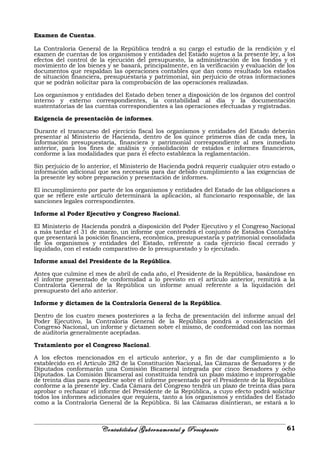 Examen de Cuentas.
La Contraloría General de la República tendrá a su cargo el estudio de la rendición y el
examen de cuentas de los organismos y entidades del Estado sujetos a la presente ley, a los
efectos del control de la ejecución del presupuesto, la administración de los fondos y el
movimiento de los bienes y se basará, principalmente, en la verificación y evaluación de los
documentos que respaldan las operaciones contables que dan como resultado los estados
de situación financiera, presupuestaria y patrimonial, sin perjuicio de otras informaciones
que se podrán solicitar para la comprobación de las operaciones realizadas.
Los organismos y entidades del Estado deben tener a disposición de los órganos del control
interno y externo correspondientes, la contabilidad al día y la documentación
sustentatorias de las cuentas correspondientes a las operaciones efectuadas y registradas.
Exigencia de presentación de informes.
Durante el transcurso del ejercicio fiscal los organismos y entidades del Estado deberán
presentar al Ministerio de Hacienda, dentro de los quince primeros días de cada mes, la
información presupuestaria, financiera y patrimonial correspondiente al mes inmediato
anterior, para los fines de análisis y consolidación de estados e informes financieros,
conforme a las modalidades que para el efecto establezca la reglamentación.
Sin perjuicio de lo anterior, el Ministerio de Hacienda podrá requerir cualquier otro estado o
información adicional que sea necesaria para dar debido cumplimiento a las exigencias de
la presente ley sobre preparación y presentación de informes.
El incumplimiento por parte de los organismos y entidades del Estado de las obligaciones a
que se refiere este artículo determinará la aplicación, al funcionario responsable, de las
sanciones legales correspondientes.
Informe al Poder Ejecutivo y Congreso Nacional.
El Ministerio de Hacienda pondrá a disposición del Poder Ejecutivo y el Congreso Nacional
a más tardar el 31 de marzo, un informe que contendrá el conjunto de Estados Contables
que presentará la posición financiera, económica, presupuestaria y patrimonial consolidada
de los organismos y entidades del Estado, referente a cada ejercicio fiscal cerrado y
liquidado, con el estado comparativo de lo presupuestado y lo ejecutado.
Informe anual del Presidente de la República.
Antes que culmine el mes de abril de cada año, el Presidente de la República, basándose en
el informe presentado de conformidad a lo previsto en el artículo anterior, remitirá a la
Contraloría General de la República un informe anual referente a la liquidación del
presupuesto del año anterior.
Informe y dictamen de la Contraloría General de la República.
Dentro de los cuatro meses posteriores a la fecha de presentación del informe anual del
Poder Ejecutivo, la Contraloría General de la República pondrá a consideración del
Congreso Nacional, un informe y dictamen sobre el mismo, de conformidad con las normas
de auditoria generalmente aceptadas.
Tratamiento por el Congreso Nacional.
A los efectos mencionados en el artículo anterior, y a fin de dar cumplimiento a lo
establecido en el Artículo 282 de la Constitución Nacional, las Cámaras de Senadores y de
Diputados conformarán una Comisión Bicameral integrada por cinco Senadores y ocho
Diputados. La Comisión Bicameral así constituida tendrá un plazo máximo e improrrogable
de treinta días para expedirse sobre el informe presentado por el Presidente de la República
conforme a la presente ley. Cada Cámara del Congreso tendrá un plazo de treinta días para
aprobar o rechazar el informe del Presidente de la República, a cuyo efecto podrá solicitar
todos los informes adicionales que requiera, tanto a los organismos y entidades del Estado
como a la Contraloría General de la República. Si las Cámaras disintieran, se estará a lo
Contabilidad Gubernamental y Presupuesto 61
 