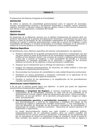 UNIDAD VI
Fundamentos del Sistema Integrado de Contabilidad
DEFINICIÓN
Se define el sistema de contabilidad gubernamental como el conjunto de principios,
normas, procedimientos técnicos y documentos destinados a recopilar, valuar, procesar,
registrar controlar e informar todos los ingresos, gastos, costos y otros hechos económicos
que afectan a los organismos y entidades del estado.
OBJETIVOS
Objetivo General
Se desprende de la definición anterior que el objetivo fundamental del sistema debe ser
producir información de la gestión presupuestaria, financiera y patrimonial que sirva para
apoyar la toma de decisiones de las autoridades responsables de la gestión pública y las
acciones de control y auditoria gubernamental; y para dar a conocer al Congreso, a otras
autoridades del Estado y a terceros interesados, el resultado alcanzado en la obtención y
empleo de recursos públicos en función de los objetivos y metas predeterminadas.
Objetivos Específicos
Se identificarán como objetivos específicos del sistema, principalmente, los siguientes:
a. Producir información de la gestión presupuestaria, financiera y patrimonial, que sea
útil para apoyar la toma de decisiones de las autoridades responsables de la gestión
pública en sus distintos niveles y las acciones de control y auditoria gubernamental;
y para dar a conocer al Congreso, a otras autoridades del Estado y a terceros
interesados, el resultado alcanzado en la obtención y empleo de los recursos
públicos en función de los objetivos y metas previamente establecidos.
b. Asegurar que la información que se obtenga sea oportuna y confiable;
c. Integrar los sistemas presupuestarios, de tesorerías, de crédito público y otros que
conforman la administración financiera.
d. Descentralizar las funciones de contabilidad en cada unidad financiera institucional.
e. Establecer un marco doctrinario y normativo sustentado en la aplicación de los
principios de contabilidad de general aceptación.
f. Facilitar el control de las operaciones y la simplificación de los procedimientos
contable-administrativos.
PRINCIPALES CARACTERISTICAS.
A fin de que el sistema pueda lograr sus objetivos se prevé que posea las siguientes
características fundamentales siguientes:
A. Cobertura e Integridad del Registro: el sistema comprende a todas las áreas
responsables de la contabilidad, ubicadas en cada una de las entidades de la
Administración Central, registra todas las operaciones que tienen efecto económico -
financiero, ya sea que deriven de la ejecución presupuestaria o tengan un origen
extra- presupuestario.
B. Descentralización operativa y centralización normativa: el sistema contempla
una descentralización, a nivel de los organismos y entidades del estado, de las
funciones de registro e información contable institucional y una centralización, a
nivel del Ministerio de Hacienda, de las funciones normativas, de consolidación y
preparación de estados e informes económico - financieros de carácter general y de
supervisión y capacitación.
La citada descentralización implica que cada entidad u organismo público,
independientemente de su naturaleza jurídica, lleva un control contable del
movimiento de sus activos, pasivos y patrimonio. Tratándose de los ministerios que
por su naturaleza no tienen un patrimonio propio se considera, desde el punto de
vista contable, que poseen un patrimonio en administración, el cual se registra y
Contabilidad Gubernamental y Presupuesto 63
 
