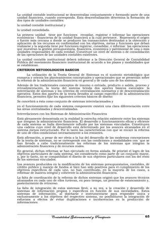 La unidad contable institucional se descentraliza conjuntamente y formando parte de una
unidad financiera, cuando corresponda. Esta descentralización determina la formación de
dos tipos de unidades contables:
la unidad contable institucional y
la unidad consolidada.
La primera unidad tiene por funciones recopilar, registrar e informar las operaciones
económicas - financieras de la unidad financiera a la cual pertenece. Representa el origen
o fuente más cercana a donde se producen las transacciones destinadas a la obtención y
aplicación de los recursos en conformidad con los objetivos, metas y funciones que deban
realizarse y la segunda tiene por funciones registrar, consolidar, e informar las operaciones
que muestran la gestión presupuestaria, financiera, económica y patrimonial de una o más
unidades responsables de cada entidad. Constituye un nivel de síntesis o de consolidación
de las operaciones de las unidades contables existentes.
La unidad contable institucional deberá informar a la Dirección General de Contabilidad
Pública del movimiento financiero institucional de acuerdo a los plazos y modalidades que
se establezcan.
CRITERIOS METODOLOGICOS BASICOS
La utilización de la Teoría General de Sistemas es el sustento metodológico que
enmarca y orienta los planteamientos conceptuales y operacionales que se presentan sobre
la reforma de la administración financiera en general y de cada uno de los sistemas.
Además de los tradicionales conceptos de insumo o entrada, producto o salida, proceso y
retroalimentación, la teoría del sistema brinda dos aportes básicos esenciales: la
interrelación de sistemas y los criterios de centralización normativa y de descentralización
operativa. Estos dos aportes de la teoría llevados al campo específico de la administración
financiera, permiten fijar los siguientes criterios básicos de diseño:
Se concebirá a ésta como conjunto de sistemas interrelacionados y
en el funcionamiento de cada sistema componente existirá una clara diferenciación entre
las áreas centralizadas y descentralizadas.
Interrelaciones con los Sistemas de Administración Financiera
Está plenamente demostrada en la realidad la estrecha relación existente entre los sistemas
que integran la administración financiera. El desarrollo y funcionamiento eficaz y eficiente
de cada sistema se halla directamente influido por los sistemas vinculados. Constituyen
una cadena cuyo nivel de desarrollo está determinado por los avances alcanzados en el
sistema menos estructurado. Por lo tanto las características con que se encare la reforma
de uno de ellos condicionan necesariamente a los restantes.
Está afirmación, a pesar de ser obvia a la luz del desarrollo de las modernas concepciones
de la teoría de sistemas, no se corresponde con las condiciones y modalidades con que se
han llevado a cabo tradicionalmente las reformas de los sistemas que integran la
administración financiera y de recursos reales.
En general, dichas reformas se han ejecutado en forma aislada. Sé priorizó el logro de los
objetivos particulares de cada sistema, sin considerarlo como parte de un conjunto mayor,
y, por lo tanto, no se compatibilizó el diseño de sus objetivos particulares con los del resto
de los sistemas vinculados.
Los avances producidos en la modificación de los sistemas presupuestarios, contables, de
crédito público y manejo de fondos sí bien han sido positivos para el cumplimiento de los
objetivos específicos de cada uno, no han contribuido, en la mayoría de los casos, a
reformar de manera integral y coherente la administración financiera.
La falta de coordinación de la reforma de dichos sistemas originó que los avances técnicos
alcanzados en cada uno de ellos tuvieran, en poco tiempo, un proceso de estancamiento y,
posteriormente de retroceso.
La falta de integración de estos sistemas llevó, a su vez, a la creación y desarrollo de
sistemas de información propios y específicos en función de sus necesidades. Estos
sistemas de información, al diseñarse e instrumentarse para responder única y
exclusivamente a los objetivos del respectivo sistema, no posibilitaron la integración de
esfuerzos a efectos de evitar duplicaciones e incoherencias en la producción de
informaciones.
Contabilidad Gubernamental y Presupuesto 65
 