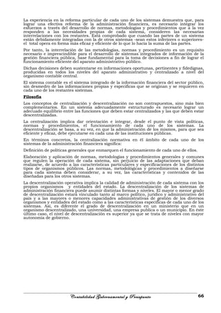 La experiencia en la reforma particular de cada uno de los sistemas demuestra que, para
lograr una efectiva reforma de la administración financiera, es necesario integrar los
esfuerzos a través del desarrollo de normas, metodologías y procedimientos que a la vez
responden a las necesidades propias de cada sistema, consideren las necesarias
interrelaciones con los restantes. Está comprobado que cuando las partes de un sistema
están debidamente integradas con la de otros sistemas -sean estos inferiores o superiores-
el total opera en forma más eficaz y eficiente de lo que lo hacía la suma de las partes.
Por tanto, la interrelación de las metodologías, normas y procedimiento es un requisito
necesario e imprescindible para el desarrollo de sistemas integrados de información de la
gestión financiera pública, base fundamental para la toma de decisiones a fin de lograr el
funcionamiento eficiente del aparato administrativo público.
Dichas decisiones deben sustentarse en informaciones oportunas, pertinentes y fidedignas,
producidas en todos los niveles del aparato administrativo y centralizado a nivel del
organismo contable central.
El sistema contable es el sistema integrado de la información financiera del sector público,
sin desmedro de las informaciones propias y especificas que se originan y se requieren en
cada uno de los restantes sistemas.
Filosofía
Los conceptos de centralización y descentralización no son contrapuestos, sino más bien
complementarios. En un sistema adecuadamente estructurado es necesario lograr un
adecuado equilibrio entre las funciones que deben estar centralizados y las que deben estar
descentralizadas.
La centralización implica dar orientación e integrar, desde el punto de vista políticas,
normas y procedimientos, el funcionamiento de cada uno de los sistemas. La
descentralización se basa, a su vez, en que la administración de los mismos, para que sea
eficiente y eficaz, debe ejecutarse en cada una de las instituciones públicas.
En términos concretos, la centralización normativa en él ámbito de cada uno de los
sistemas de la administración financiera significa:
Definición de políticas generales que enmarquen el funcionamiento de cada uno de ellos.
Elaboración y aplicación de normas, metodologías y procedimientos generales y comunes
que regulen la operación de cada sistema, sin perjuicio de las adaptaciones que deban
realizarse, de acuerdo a las características particulares y especificaciones de los distintos
tipos de organismos públicos. Las normas, metodológicas y procedimientos a diseñarse
para cada sistema deben considerar, a su vez, las características y contenidos de las
diseñadas para los otros sistemas.
La descentralización operativa implica la calidad de administración de cada sistema con los
propios organismos y entidades del estado. La descentralización de los sistemas de
administración financiera puede asumir distintas formas y niveles. El mayor o menor grado
de descentralización estará vinculado tanto al marco político, jurídico y administrativo del
país y a las mayores o menores capacidades administrativas de gestión de los diversos
organismos y entidades del estado como a las características específicas de cada uno de los
sistemas. Así, es diferente el grado de descentralización en un ministerio que en un
organismo descentralizado, una universidad, una empresa publica o un municipio. En éste
último caso, el nivel de descentralización es superior ya que se trata de niveles con mayor
autonomía de gobierno.
Contabilidad Gubernamental y Presupuesto 66
 