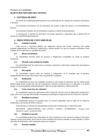 Principios de ContabilidadPrincipios de Contabilidad
MARCO DOCTRINARIO DEL SISTEMAMARCO DOCTRINARIO DEL SISTEMA
1.- GENERALIDADES
El sistema de contabilidad gubernamental esta conformado por un conjunto de elementos doctrinarios
y formales.
Los elementos doctrinarios son los principios, las normas el plan de cuentas y los procedimientos
técnicos.
Los elementos formales son los formularios, registros y medios de procesamiento.
A continuación se definen los principios, las normas generales y especificas que se aplicará por el
sistema de contabilidad gubernamental.
2.- PRINCIPIOS DE CONTABILIDAD
2.1.- Entidad Contable
Cada servicio u organismo público que administre recursos del Estado, constituye una unidad
contable independiente con derechos, atribuciones y deberes propios, los que en conjunto conforman el ente
contable de los organismos y entidades del estado.
2.2.- Bienes Económicos
La contabilidad reconoce todos los recursos y obligaciones susceptibles de valuar en términos
monetarios.
2.3.- Moneda como unidad de medida
La contabilidad mide las operaciones en términos monetarios, reduciendo componentes heterogéneos
a una expresión común.
2.4.- Devengado
La contabilidad registra todos los recursos y obligaciones en el momento que se generen,
independientemente de que éstos hayan sido o no percibidos o pagados.
2.5.- Realización
La contabilidad reconoce los resultados económicos sólo cuando la operación que los origina queda
perfeccionada desde el punto de vista de la legislación o práctica comercial que le es aplicable y, al mismo
tiempo, se hayan ponderado fundamentalmente todos los riesgos inherentes a dicha operación.
2.6.- Costo como base de valuación
La contabilidad registra las operaciones sobre la base del valor de costo de adquisición, producción o
canje, salvo en el caso que determinadas circunstancias justifiquen la aplicación de otro criterio de valuación.
2.7.- Dualidad económica
La contabilidad reconoce la igualdad entre los recursos disponibles para el logro de los objetivos
establecidos y las fuentes de dichos recursos.
Este principio se expresa en la denominada ecuación del inventario que se representa como:
RECURSOS = OBLIGACIONES, o bien, ACTIVO = PASIVO + PATRIMONIO y reconoce como
método de registro la partida doble.
2.8.- Entidad en marcha
La contabilidad proporciona información de entes económicos cuya existencia temporal tiene plena
vigencia y proyección futura, por lo que las cifras resultantes del proceso contable no están referidas a valores
estimados de realización, salvo indicación expresa en contrario.
2.9.- Período contable
Contabilidad Gubernamental y Presupuesto 67
 