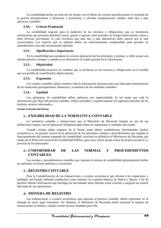 La contabilidad define un intervalo de tiempo con el objeto de conocer periódicamente el resultado de
la gestión presupuestaria y financiera y económica, y efectuar comparaciones válidas, entre dos o más
ejercicios contables.
2.10.- Criterio Prudencial
La contabilidad requiere para la medición de los recursos y obligaciones que se incorporen
estimaciones que permitan distribuir costos, gastos e ingresos entre períodos de tiempo relativamente cortos y
entre diversas actividades, lo cual involucra que ante dos o más alternativas debe optarse por la más
conservadora. Los criterios que se adopten deben ser suficientemente comportables para permitir un
entendimiento claro del razonamiento aplicado.
2.11.- Significación e importancia
En la contabilidad para ponderar la correcta aplicación de los principios y normas, se debe actuar con
sentido práctico, siempre y cuando no se distorsione el cuadro general de la información.
2.12.- Objetividad
La contabilidad reconoce los cambios que se producen en los recursos y obligaciones en la medida
que sea posible de cuantificarlos objetivamente.
2.13.- Exposición
Los estados contables deben contener toda la información necesaria para una adecuada interpretación
de las situaciones presupuestaria, financiera y económica de las entidades contables.
2.14.- Equidad
Los principios de contabilidad deben aplicarse con imparcialidad, de tal modo que toda la
información que fluya del proceso contable, refleje razonable y equitativamente los legítimos derechos de los
distintos sectores interesados.-
Normas Generales del SistemaNormas Generales del Sistema
1.- EXIGIBILIDAD DE LA NORMATIVA CONTABLE
La normativa contable e instrucciones que el Ministerio de Hacienda imparta en uso de sus
atribuciones legales, son de aplicación obligatoria para todos los organismos y entidades del estado.
Cuando existan dudas respecto de la forma como deben contabilizarse determinados hechos
económicos o, en general, acerca de la aplicación de los principios, normas y procedimientos que regulan el
funcionamiento del sistema integrado de contabilidad, resolverá en definitiva el Ministerios de Hacienda, por
medio de la Dirección General de Contabilidad Pública, para cuyo efecto puede actuar de propia iniciativa o a
petición de los interesados.
2.- UNIFORMIDAD DE LAS NORMAS Y PROCEDIMIENTOS
CONTABLES.
Las normas y procedimientos contables que regulan el sistema de contabilidad gubernamental deben
ser aplicados en forma uniforme y consistente.
3.- REGISTRO CONTABLE
Para la Contabilización de las transacciones o eventos económicos que afectan a los organismos y
entidades del Estado, deberán establecerse como mínimo, los registros básicos de Diario y Mayor, a fin de
permitir obtener información que satisfaga las necesidades tanto internas como externas y asegurar un control
adecuado de sus operaciones.
4.- MONEDA DE REGISTRO
Las transacciones o eventos económicos que ingresan al proceso contable, deben registrarse en la
moneda de curso legal Guaraníes. No obstante, el Ministerio de Hacienda podrá autorizar el registro de
transacciones en dólares, cuando existan razones fundadas para ello.
Contabilidad Gubernamental y Presupuesto 68
 