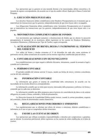 Las operaciones que se generen en una moneda distinta a las mencionadas, deben convertirse a la
moneda de registro correspondiente, de acuerdo con el tipo de cambio oficial, fijado por el Banco Central del
Paraguay.
5.- EJECUCIÓN PRESUPUESTARIA
Los derechos financieros deben contabilizarse como Deudores Presupuestarios en el momento que se
materialicen las transacciones que los generen, independientemente de que éstos hayan sido o no pagados.
Las obligaciones financieras deben contabilizarse como Acreedores Presupuestarios en el momento
que se materialicen las transacciones que los generen, independientemente de que éstos hayan sido o no
pagados.
6.- MOVIMIENTOS COMPLEMENTARIOS DE FONDOS
Los movimientos que impliquen aumentos o disminuciones de fondos que no afecten la ejecución
presupuestaria al momento de su ocurrencia, deben registrarse en las cuentas de Deudores Monetarios,
Acreedores Monetarios y Diferencias por Tipo de Cambio, según corresponda.
7.- ACTUALIZACIÓN DE BIENES, DEUDA Y PATRIMONIO AL TÉRMINO
DEL EJERCICIO
Los saldos de bienes y deudas existentes al 31 de diciembre de cada año, como asimismo el
patrimonio inicial, deben actualizarse de acuerdo con las normas específicas establecidas para tal efecto.
8.- CONTABILIZACIONES CON SIGNO NEGATIVO
Las contabilizaciones con signo negativo deberán efectuarse, únicamente, cuando la normativa legal o
contable así lo determine.
9.- PERÍODO CONTABLE
El período contable del sistema será de 12 meses, siendo sus fechas de inicio y término coincidentes
con las del año calendario.
10.- INFORMACIÓN CONTABLE
La información que genere el sistema de contabilidad debe estructurarse de acuerdo con las
necesidades de los niveles directivos correspondientes.
La información contable que se emita para terceros interesados debe prepararse conforme a la forma y
contenido que en cada caso se determine.
La información contable que debe prepararse para el proceso de consolidación de datos es de carácter
obligatorio en cuanto a forma, contenido y fecha de presentación.
La Dirección General de Contabilidad Pública podrá instruir, cuando lo estime procedente, respecto
del contenido y forma de determinados estados financieros.
11.- REGULARIZACIONES POR ERRORES U OMISIONES
Las regularizaciones que se efectúen por efecto de errores u omisiones, deberán contabilizarse e
informarse en el mes en que se comprueben dichas situaciones.
12.- USO DE LAS CUENTAS DE ORDEN
Las operaciones que reflejan eventuales responsabilidades o derechos por compromisos y garantías,
que no afectan la estructura patrimonial, deben registrarse en las cuentas de orden establecidas en el plan de
cuentas.
Contabilidad Gubernamental y Presupuesto 69
 