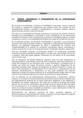 UNIDAD I
I.1. ORIGEN, DESARROLLO Y FUNDAMENTOS DE LA CONTABILIDAD
GUBERNAMENTAL
De acuerdo a su etimòlogìa, el término “contabilidad” es descripto como el conjunto
de cuentas y métodos de registración que permite llevar las cuentas de una
administración pública o privada y, análogamente, el término contable señala a
quién lleva las cuentas o hace los cálculos.
Por tanto, la contabilidad del Estado representa el conjunto de criterios técnicos,
tomados de la contabilidad y orientados a tener información de las operaciones
contables del Estado. Esta interpretación puramente etimológica indujo a muchos
estudiosos a excluir a la contabilidad del Estado del campo del estudio del derecho.
En el ambiente jurídico, los términos “contabilidad” y “contable”, cuyo vocabulario
provienen del entorno jurídico italiano y adaptado al ordenamiento administrativo
francés, no indicaban registración de cifras o compilación de cuentas, sino
“responsabilidad en el manejo de cuestiones económicas, dinero, mercaderías y
valores en general”, ya que en el lenguaje francés “comptable” significa responsable.
Para las sociedades antiguas, el patrimonio público era considerado propiedad
exclusiva de quien mantenía el poder político, en este caso, bajo la figura de un rey
o monarca. Este Rey podía disponer libremente de los bienes de la comunidad,
como si fuera suyo.
Con la afirmación del Estado Moderno, adquiere cada vez más importancia la
hacienda pública, tanto desde el punto de vista cualitativo, como del cuantitativo, a
causa del aumento de las funciones poco a poco absorbidas y satisfechas por el
estado, que debe con mayor frecuencia recurrir a aportes obligatorios de las
economías prívadas para afrontar las exigencias de dichas funciones. A partir de
allí se hizo necesaria la transformación de la estructura y ordenamiento de los
sistemas administrativos y financieros, ya sea para satisfacer las mayores
exigencias o porque la misma evolución de la actividad pública exigía cada vez más
el ejercicio de controles rigurosos de toda la actividad de la administración.
Con la evolución de los ordenamientos administrativos y financieros, tomaron
cuerpo y se nuclearon en forma autónoma las primeras instituciones contables, que
los ordenamientos positivos de la época intentaron adaptarse a las exigencias y
finalidades que debían reglamentar. De modo que cuando la hacienda del estado
dejó de ser un secreto instrumento del príncipe, para ser objeto de libre discusión
en el parlamento y en la opinión pública, ésta se pudo reglamentar y organizar
sobre un cuerpo de normas contables ya existentes, y que constituyeron la base de
los primeros ordenamientos contables positivos.
Efectivamente, los primeros sistemas de leyes contables siguieron el
perfeccionamiento constitucional del estado y tuvieron el preciso objeto de asegurar
“La recaudación legal del dinero y su exacto destino”. 1
1
Informe Cavour (Italia) al proyecto de ley sobre la contabilidad general, 23/03/1853.
7
 
