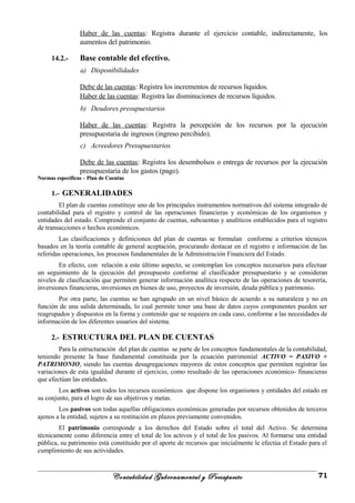 Haber de las cuentas: Registra durante el ejercicio contable, indirectamente, los
aumentos del patrimonio.
14.2.- Base contable del efectivo.
a) Disponibilidades
Debe de las cuentas: Registra los incrementos de recursos líquidos.
Haber de las cuentas: Registra las disminuciones de recursos líquidos.
b) Deudores presupuestarios
Haber de las cuentas: Registra la percepción de los recursos por la ejecución
presupuestaria de ingresos (ingreso percibido).
c) Acreedores Presupuestarios
Debe de las cuentas: Registra los desembolsos o entrega de recursos por la ejecución
presupuestaria de los gastos (pago).
Normas específicas – Plan de CuentasNormas específicas – Plan de Cuentas
1.- GENERALIDADES
El plan de cuentas constituye uno de los principales instrumentos normativos del sistema integrado de
contabilidad para el registro y control de las operaciones financieras y económicas de los organismos y
entidades del estado. Comprende el conjunto de cuentas, subcuentas y analíticos establecidos para el registro
de transacciones o hechos económicos.
Las clasificaciones y definiciones del plan de cuentas se formulan conforme a criterios técnicos
basados en la teoría contable de general aceptación, procurando destacar en el registro e información de las
referidas operaciones, los procesos fundamentales de la Administración Financiera del Estado.
En efecto, con relación a este último aspecto, se contemplan los conceptos necesarios para efectuar
un seguimiento de la ejecución del presupuesto conforme al clasificador presupuestario y se consideran
niveles de clasificación que permiten generar información analítica respecto de las operaciones de tesorería,
inversiones financieras, inversiones en bienes de uso, proyectos de inversión, deuda pública y patrimonio.
Por otra parte, las cuentas se han agrupado en un nivel básico de acuerdo a su naturaleza y no en
función de una salida determinada, lo cual permite tener una base de datos cuyos componentes pueden ser
reagrupados y dispuestos en la forma y contenido que se requiera en cada caso, conforme a las necesidades de
información de los diferentes usuarios del sistema.
2.- ESTRUCTURA DEL PLAN DE CUENTAS
Para la estructuración del plan de cuentas se parte de los conceptos fundamentales de la contabilidad,
teniendo presente la base fundamental constituida por la ecuación patrimonial ACTIVO = PASIVO +
PATRIMONIO, siendo las cuentas desagregaciones mayores de estos conceptos que permiten registrar las
variaciones de esta igualdad durante el ejercicio, como resultado de las operaciones económico- financieras
que efectúan las entidades.
Los activos son todos los recursos económicos que dispone los organismos y entidades del estado en
su conjunto, para el logro de sus objetivos y metas.
Los pasivos son todas aquellas obligaciones económicas generadas por recursos obtenidos de terceros
ajenos a la entidad, sujetos a su restitución en plazos previamente convenidos.
El patrimonio corresponde a los derechos del Estado sobre el total del Activo. Se determina
técnicamente como diferencia entre el total de los activos y el total de los pasivos. Al formarse una entidad
pública, su patrimonio está constituido por el aporte de recursos que inicialmente le efectúa el Estado para el
cumplimiento de sus actividades.
Contabilidad Gubernamental y Presupuesto 71
 