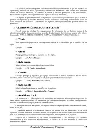 Los gastos de gestión corresponden a las erogaciones de cualquier naturaleza en que han incurrido los
organismos y entidades del estado y que han sido consumidos o transferidos a otros sectores de la economía
durante un ejercicio financiero, en términos de bienes y servicios producidos o de financiamiento.
Técnicamente, los gastos constituyen variaciones negativas brutas del patrimonio.
Los ingresos de gestión representan el origen de los recursos de cualquier naturaleza que ha recibido o
generado los organismos y entidades del estado durante un ejercicio financiero y respecto de los cuales no
existe obligación de restituirlos. Técnicamente los ingresos constituyen variaciones positivas brutas del
patrimonio.
3.- CLASIFICACIÓN DEL PLAN DE CUENTAS
Con el objeto de satisfacer los requerimientos de información de los distintos niveles de la
administración, el plan de cuentas contiene un orden de clasificación decreciente de acuerdo a los rubros
denominados TITULO, GRUPO, SUBGRUPO, CUENTA, SUBCUENTA Y ANALITICOS 1 y 2.
 Título
Nivel superior de agrupación de los componentes básicos de la contabilidad que se identifica con un
dígito.
Ejemplo: 2. Activo
 Grupo
Desagregación del título que se identifica con dos dígitos.
Ejemplo: 2.1. Disponibilidades
 Sub-grupo
Subdivisión del grupo que se identifica con tres dígitos.
Ejemplo: 2.1.2. Fondos Institucionales
 Cuenta
Concepto principal y específico que agrupa transacciones o hechos económicos de una misma
naturaleza, afines o similares que desagrega el sub-grupo y se identifica con cinco dígitos.
Ejemplo: 2.1.2.01. Banco Moneda Nacional
 Sub cuenta
Subdivisión de la cuenta que se identifica con siete dígitos.
Ejemplo: 2.1.2.01.01 Banco Central del Paraguay
 Analíticos 1 y 2
Los analíticos 1 y 2 constituyen niveles de registros auxiliares que pueden operar integrados o en
forma paralela al proceso contable y la información que contienen se integran a las cuentas correspondientes
mediante la asociación de códigos (interfaces computacionales).
Constituyen analíticos por ejemplo, los registros de ejecución presupuestaria, movimiento de fondos,
bienes de uso, etc.
La Dirección General de Contabilidad Pública, de acuerdo con sus atribuciones, es el único
organismo facultado para crear, modificar, eliminar y conceptualizar los distintos rubros de la estructura del
plan, en la medida que las necesidades de información y control, a nivel global, así lo requieran.
Respecto de la definición de las cuentas correspondientes a los sub-grupo 221 Deudores
Presupuestarios y 421 Acreedores Presupuestarios, se reserva en lo que determine el clasificador
presupuestario vigente.
Contabilidad Gubernamental y Presupuesto 72
 