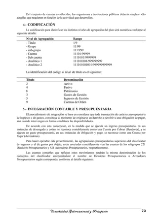 Del conjunto de cuentas establecidas, los organismos e instituciones públicos deberán emplear sólo
aquellas que requieran en función de la actividad que desarrollan.
4.- CODIFICACIÓN
La codificación para identificar los distintos niveles de agrupación del plan será numérica conforme al
siguiente detalle:
Nivel de Agrupación Rango
- Título 1/9
- Grupo 11/99
- sub-grupo 111/999
- Cuenta 11101/99999
- Sub cuenta 1110101/9999999
- Analítico 1 111010101/999999999
- Analítico 2 111010101001/999999999999
La identificación del código al nivel de título es el siguiente:
Título Denominación
2 Activo
4 Pasivo
8 Patrimonio
3 Gastos de Gestión
5 Ingresos de Gestión
9 Cuentas de Orden
5.- INTEGRACIÓN CONTABLE Y PRESUPUESTARIA
El procedimiento de integración se basa en considerar que toda transacción de carácter presupuestaria
de ingresos o de gastos, constituye al momento de originarse un derecho a percibir u una obligación de pagar,
aún cuando intervengan en forma simultánea las disponibilidades.
De acuerdo con esta concepción, en la medida que se ejecuta un ingreso presupuestario, en sus
instancias de devengado y cobro, se reconoce contablemente como una Cuenta por Cobrar (Deudores), y se
ejecute un gasto presupuestario, en sus instancias de obligación y pago, se reconoce como una Cuenta por
Pagar (Acreedores).
Para hacer operable este procedimiento, las agrupaciones presupuestarias superiores del clasificador
de ingresos y el de gastos por objeto, están asociadas contablemente con las cuentas de los subgrupos 221
Deudores Presupuestarios y 421 Acreedores Presupuestarios, respectivamente.
Las cuentas contables que reflejan estos movimientos tendrán la misma denominación de los
conceptos del clasificador anteponiéndole el nombre de Deudores Presupuestarios o Acreedores
Presupuestarios según corresponda, conforme al detalle siguiente:
Contabilidad Gubernamental y Presupuesto 73
 