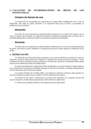 3.- VALUACIÓN DE INCORPORACIONES DE BIENES DE USO
INSTITUCIONAL
Compra de bienes de uso
Los bienes de uso incorporados por operaciones de compra deben contabilizarse por el valor de
adquisición, más todos los gastos inherentes a la transacción hasta que los bienes se encuentren en
condiciones de ser utilizados.
Donación
Los bienes de uso incorporados por donación deben registrarse por el avalúo fiscal vigente o por el
valor de tasación que determine un organismo profesional competente designado para tal efecto por la
autoridad administrativa, cuando las especies se encuentren a disposición del donatario.
Permuta
Los bienes de uso incorporados por permuta deben contabilizarse por el valor de tasación pactado por
las partes, más todos los gastos inherentes a la operación hasta que los bienes queden en condiciones de ser
usados.
4.- DEPRECIACIÓN
Los bienes de uso institucional sujetos a desgaste y cuyo costo se distribuye en relación a los años de
utilización económica deben depreciarse mediante la aplicación del método de cálculo constante o lineal.
Tratándose de bienes destinados a proceso productivos, la Dirección General de Contabilidad Pública podrá
autorizar otros métodos de cálculo de la depreciación.
El monto determinado de la depreciación debe contabilizarse a través del método de registro indirecto
o de acumulación en cada ejercicio contable, hasta que la vida útil de los bienes se extinga, considerando un
valor de salvamento del 10% del valor original.
Las cuentas de bienes de uso Depreciables y las respectivas cuentas de valuación, deben ajustarse en
el ejercicio siguiente a aquél en que se extinga la vida útil estimada de las especies.
Los bienes de uso sujetos a depreciación, que hayan sido adquiridos en el segundo semestre del
ejercicio respectivo, no deben depreciarse durante el primer año de su adquisición.
A continuación se plantea la tabla de vida útil para los bienes depreciables.
Contabilidad Gubernamental y Presupuesto 76
 