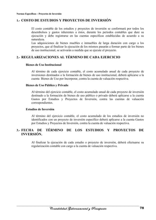 Normas Específicas – Proyectos de InversiónNormas Específicas – Proyectos de Inversión
1.- COSTO DE ESTUDIOS Y PROYECTOS DE INVERSIÓN
El costo contable de los estudios y proyectos de inversión se conformará por todos los
desembolsos y gastos inherentes a éstos, durante los períodos contables que dure su
ejecución y debe registrarse en las cuentas específicas establecidas de acuerdo a su
naturaleza.
Las adquisiciones de bienes muebles e inmuebles de larga duración con cargo a los
proyectos, que al finalizar la ejecución de los mismos pasarán a formar parte de los bienes
de uso institucional, se activarán a medida que se ejecute el proyecto.
2.- REGULARIZACIONES AL TÉRMINO DE CADA EJERCICIO
Bienes de Uso Institucional
Al término de cada ejercicio contable, el costo acumulado anual de cada proyecto de
inversiones destinados a la formación de bienes de uso institucional, deberá aplicarse a la
cuenta Bienes de Uso por Incorporar, contra la cuenta de valuación respectiva.
Bienes de Uso Público y Privado
Al término del ejercicio contable, el costo acumulado anual de cada proyecto de inversión
destinado a la formación de bienes de uso público o privado deberá aplicarse a la cuenta
Gastos por Estudios y Proyectos de Inversión, contra las cuentas de valuación
correspondientes.
Estudios de Inversión
Al término del ejercicio contable, el costo acumulado de los estudios de inversión no
identificados con un proyecto de inversión específico deberá aplicarse a la cuenta Gastos
por Estudios y Proyectos de Inversión, contra la cuenta de valuación respectiva.
3.- FECHA DE TÉRMINO DE LOS ESTUDIOS Y PROYECTOS DE
INVERSIÓN.
Al finalizar la ejecución de cada estudio o proyecto de inversión, deberá efectuarse su
regularización contable con cargo a la cuenta de valuación respectiva.
Contabilidad Gubernamental y Presupuesto 78
 