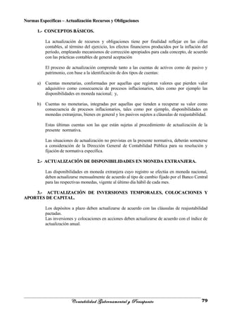 Normas Específicas – Actualización Recursos y ObligacionesNormas Específicas – Actualización Recursos y Obligaciones
1.- CONCEPTOS BÁSICOS.1.- CONCEPTOS BÁSICOS.
La actualización de recursos y obligaciones tiene por finalidad reflejar en las cifras
contables, al término del ejercicio, los efectos financieros producidos por la inflación del
período, empleando mecanismos de corrección apropiados para cada concepto, de acuerdo
con las prácticas contables de general aceptación
El proceso de actualización comprende tanto a las cuentas de activos como de pasivo y
patrimonio, con base a la identificación de dos tipos de cuentas:
a) Cuentas monetarias, conformadas por aquellas que registran valores que pierden valor
adquisitivo como consecuencia de procesos inflacionarios, tales como por ejemplo las
disponibilidades en moneda nacional; y,
b) Cuentas no monetarias, integradas por aquellas que tienden a recuperar su valor como
consecuencia de procesos inflacionarios, tales como por ejemplo, disponibilidades en
monedas extranjeras, bienes en general y los pasivos sujetos a cláusulas de reajustabilidad.
Estas últimas cuentas son las que están sujetas al procedimiento de actualización de la
presente normativa.
Las situaciones de actualización no previstas en la presente normativa, deberán someterse
a consideración de la Dirección General de Contabilidad Pública para su resolución y
fijación de normativa específica.
2.- ACTUALIZACIÓN DE DISPONIBILIDADES EN MONEDA EXTRANJERA.2.- ACTUALIZACIÓN DE DISPONIBILIDADES EN MONEDA EXTRANJERA.
Las disponibilidades en moneda extranjera cuyo registro se efectúa en moneda nacional,
deben actualizarse mensualmente de acuerdo al tipo de cambio fijado por el Banco Central
para las respectivas monedas, vigente al último día hábil de cada mes.
3.- ACTUALIZACIÓN DE INVERSIONES TEMPORALES, COLOCACIONES Y3.- ACTUALIZACIÓN DE INVERSIONES TEMPORALES, COLOCACIONES Y
APORTES DE CAPITAL.APORTES DE CAPITAL.
Los depósitos a plazo deben actualizarse de acuerdo con las cláusulas de reajustabilidad
pactadas.
Las inversiones y colocaciones en acciones deben actualizarse de acuerdo con el índice de
actualización anual.
Contabilidad Gubernamental y Presupuesto 79
 