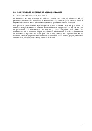 I.2. LOS PRIMEROS SISTEMAS DE LEYES CONTABLES
1.- ANTECEDENTES HISTÓRICOS DE LA CONTABILIDAD
La memoria del ser humano es limitada. Desde que tuvo la invención de los
primitivos sistemas de escritura, el hombre los ha utilizado para llevar a cabo el
registro de aquellos datos de la vida económica que le era preciso recordar.
Las primeras civilizaciones que surgieron sobre la tierra tuvieron que hallar la
manera de dejar constancia de determinados hechos con proyección aritmética, que
se producían con demasiadas frecuencias y eran complejos para poder ser
conservados en la memoria. Reyes y Sacerdotes necesitaban calcular la repartición
de tributos y registrar su cobro por uno u otro medio. La Organización de los
ejércitos también requería unos cálculos cuidadosos de las armas, pagas y raciones
alimenticias, así como de altas y bajas en sus filas.
8
 