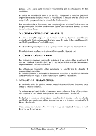 período. Dicho ajuste debe efectuarse conjuntamente con la actualización del bien
respectivo.
El índice de actualización anual o de revalúo comprende la variación porcentual
experimentada por el índice de precios al consumidor o la inflación total del año dividido
entre el valor correspondiente a la misma fecha del año anterior.
Los bienes financieros, de consumo y de cambio, sujetos a actualización de acuerdo con
los procedimientos señalados anteriormente, deben actualizarse con abono a la cuenta
Actualización de Bienes.
7-. ACTUALIZACIÓN DE BIENES INTANGIBLES7-. ACTUALIZACIÓN DE BIENES INTANGIBLES
Los Bienes Intangibles adquiridos en el primer semestre del Ejercicio Contable serán
revaluados a fin de ejercicio de acuerdo a la variación del Índice de Precios al Consumidor
establecido por el Banco Central del Paraguay.
Los Bienes Intangibles adquiridos en el segundo semestre del ejercicio, no se actualizan.
El coeficiente que se aplicará es la misma utilizado para los Bienes de Uso.
8.- ACTUALIZACIÓN DE LA DEUDA.8.- ACTUALIZACIÓN DE LA DEUDA.
Las obligaciones pactadas en monedas distintas a la de registro deben actualizarse de
acuerdo con el tipo de cambio fijado por el Banco Central para las respectivas monedas,
vigente al término del ejercicio contable.
Las obligaciones reajustables deben actualizarse de acuerdo con las cláusulas de
reajustabilidad convenidas.
La contabilización de la actualización determinada de acuerdo a los criterios anteriores,
debe efectuarse con cargo a la cuenta Actualización de Deuda y Patrimonio.
9.- ACTUALIZACIÓN DEL PATRIMONIO.9.- ACTUALIZACIÓN DEL PATRIMONIO.
El patrimonio inicial del ejercicio contable respectivo debe actualizarse de acuerdo con el
índice de actualización anual.
Se entiende por patrimonio inicial, el monto que resulte de la suma de los saldos existentes
al 1º de enero de cada año, en las cuentas que conforman el título 8 Patrimonio.
La deuda y el patrimonio inicial, sujetos a actualización de acuerdo con las modalidades
establecidas precedentemente, deben ajustarse con cargo a la cuenta Actualización de
Deuda y Patrimonio.
Tratándose de la actualización del patrimonio inicial, el abono debe efectuarse en la cuenta
Reservas por Revalorización.
Contabilidad Gubernamental y Presupuesto 81
 