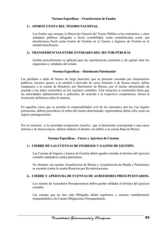 Normas Específicas – Transferencia de FondosNormas Específicas – Transferencia de Fondos
1.- APORTE CUOTA DEL TESORO NACIONAL.1.- APORTE CUOTA DEL TESORO NACIONAL.
Los fondos que otorgue la Dirección General del Tesoro Público a los ministerios y otras
entidades públicas obligadas a llevar contabilidad, serán contabilizados como una
transferencia fiscal como Gastos de Gestión en el Tesoro, e Ingresos de Gestión en la
entidad beneficiaria.
2.- TRANSFERENCIAS ENTRE ENTIDADES DEL SECTOR PÚBLICO.2.- TRANSFERENCIAS ENTRE ENTIDADES DEL SECTOR PÚBLICO.
Similar procedimiento se aplicará para las transferencias corrientes y de capital entre los
organismos y entidades del estado.
Normas Específicas – Detrimento PatrimonialNormas Específicas – Detrimento Patrimonial
Las pérdidas o daño de bienes de larga duración, que se presume causadas por funcionarios
públicos, terceros ajenos a la entidad o derivado de casos fortuitos o de fuerza mayor, deben
traspasarse a la cuenta de Deudores por Detrimento de Bienes, por el monto determinado de
acuerdo a los datos contenidos en los registros contables. Esta situación se mantendrá hasta que
las autoridades administrativas o judiciales, de acuerdo a la respectiva competencia, dicten la
resolución definitiva sobre la materia.
En aquellos casos que se acredite la responsabilidad civil de los causantes, por las vías legales
pertinentes, deberá procederse al cobro del monto determinado, registrándose dicha cifra como un
ingreso presupuestario.
Por el contrario, si la autoridad competente resuelve que el detrimento corresponde a una causa
fortuita o de fuerza mayor, deberá saldarse el deudor con débito a la cuenta Baja de Bienes.
Normas Específicas – Cierre y Apertura de CuentasNormas Específicas – Cierre y Apertura de Cuentas
1.- CIERRE DE LAS CUENTAS DE INGRESOS Y GASTOS DE GESTIÓN.1.- CIERRE DE LAS CUENTAS DE INGRESOS Y GASTOS DE GESTIÓN.
Las Cuentas de Ingreso y Gastos de Gestión deben quedar cerradas al término del ejercicio
contable saldándose contra patrimonio.
No obstante, las cuentas Actualización de Bienes y Actualización de Deuda y Patrimonio,
se cerrarán contra la cuenta Reservas por Revalorizaciones.
2.- CIERRE Y APERTURA DE CUENTAS DE ACREEDORES PRESUPUESTARIOS.2.- CIERRE Y APERTURA DE CUENTAS DE ACREEDORES PRESUPUESTARIOS.
Las cuentas de Acreedores Presupuestarios deben quedar saldadas al término del ejercicio
contable.
Las cuentas que no han sido Obligadas deben registrarse y cerrarse contablemente
traspasándolos a la Cuenta Obligaciones Presupuestarias.
Contabilidad Gubernamental y Presupuesto 82
 